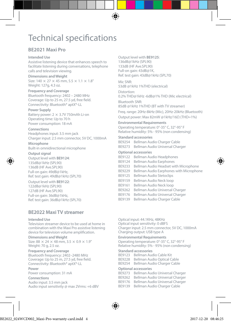 Technical specicationsBE2021 Maxi Pro Intended UseAssistive listening device that enhances speech to facilitate listening during conversations, telephone calls and television viewing.Dimensions and WeightSize: 140  27  45 mm, 5.5  1.1  1.8"Weight: 127g, 4.3 oz. Frequency and Coverage Bluetooth frequency: 2402 &ndash; 2480 MHzCoverage: Up to 25 m, 27.5 yd, free eld. Connectivity: Bluetooth&reg; aptX&reg;-LLPower SupplyBattery power: 2  3.7V 750mAh Li-onOperating time: Up to 70 hPower consumption: 18 mAConnectionsHeadphones input: 3.5 mm jackCharger input: 2.5 mm connector, 5V DC, 1000mAMicrophoneBuilt-in omnidirectional microphoneOutput signalOutput level with BE9124: 135dB@1kHz (SPL90) 136dB (HF Ave.SPL90)Full-on gain: 49dB@1kHz,  Ref. test gain: 49dB@1kHz (SPL70)Output level with BE9122:122dB@1kHz (SPL90)127dB (HF Ave.SPL90)Full-on gain: 36dB@1kHz,  Ref. test gain: 36dB@1kHz (SPL70)Output level with BE9125: 136dB@1kHz (SPL90)133dB (HF Ave.SPL90)Full-on gain: 43dB@1K,  Ref. test gain: 43dB@1kHz (SPL70)Mic SNR:  53dB @1kHz 1%THD (electrical)Distortion: 0.2% THD@1kHz -6dB@1% THD (Mic electrical)Bluetooth SNR: 85dB @1kHz 1%THD (BT with TV streamer)Freq. range: 20Hz-8kHz (Mic), 20Hz-20kHz (Bluetooth)Output power: Max 82mW @1kHz/16&Omega; (THD=1%)Environmental RequirementsOperating temperature: 0&deg;-35&deg; C, 32&deg;-95&deg; FRelative humidity: 5% - 95% (non condensing)Standard accessoriesBE9254  Bellman Audio Charger CableBE9273  Bellman Audio Universal ChargerOptional accessoriesBE9122  Bellman Audio HeadphonesBE9124  Bellman Audio EarphonesBE9233  Bellman Audio Headset with MicrophoneBE9229  Bellman Audio Earphones with MicrophoneBE9125  Bellman Audio StetoclipsBE9159  Bellman Audio Neck loopBE9161  Bellman Audio Neck loopBE9262  Bellman Audio Universal ChargerBE9176  Bellman Audio Universal ChargerBE9139  Bellman Audio Charger CableBE2022 Maxi TV streamer Intended UseTelevision streamer device to be used at home in combination with the Maxi Pro assistive listening device for television volume amplication.Dimensions and WeightSize: 88  24  48 mm, 3.5  0.9  1.9"Weight: 70 g, 2.5 oz. Frequency and Coverage Bluetooth frequency: 2402&ndash;2480 MHzCoverage: Up to 25 m, 27.5 yd, free eld. Connectivity: Bluetooth&reg; aptX&reg;-LLPowerPower consumption: 31 mAConnectionsAudio input: 3.5 mm jackAudio input sensitivity @ max 2Vrms: +6 dBVOptical input: 44.1KHz, 48KHz Optical input sensitivity: 0 dBFSCharger input: 2.5 mm connector, 5V DC, 1000mACharging output: USB type AEnvironmental RequirementsOperating temperature: 0&deg;-35&deg; C, 32&deg;-95&deg; FRelative humidity: 5% - 95% (non condensing) Standard accessoriesBE9123  Bellman Audio Cable KitBE9228  Bellman Audio Optical CableBE9254  Bellman Audio Charger CableOptional accessories BE9273  Bellman Audio Universal ChargerBE9262  Bellman Audio Universal ChargerBE9176  Bellman Audio Universal ChargerBE9139  Bellman Audio Charger CableBE2022_024WCD002_Maxi-Pro-warranty-card.indd   4 2017-12-20   08:46:25