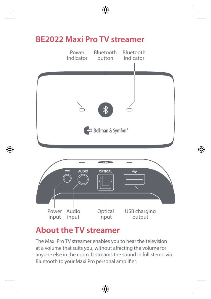 LAUDIO OUTPUT HEADPHONES OPTICALRBE2022 Maxi Pro TV streamerAbout the TV streamerThe Maxi Pro TV streamer enables you to hear the television at a volume that suits you, without aecting the volume for anyone else in the room. It streams the sound in full stereo via Bluetooth to your Maxi Pro personal amplier.PowerindicatorBluetooth indicatorBluetooth buttonPower  inputAudio  inputOptical  inputUSB charging output