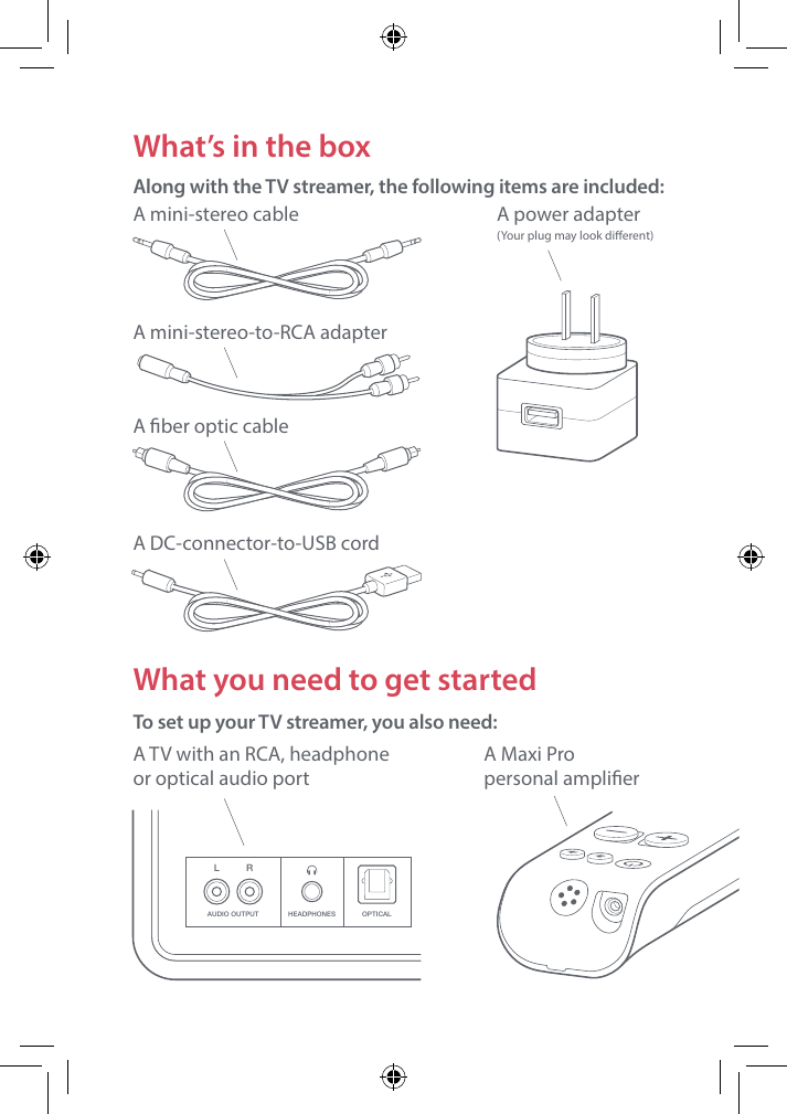 LAUDIO OUTPUT HEADPHONES OPTICALRWhat you need to get startedTo set up your TV streamer, you also need: A TV with an RCA, headphone  or optical audio portWhat&rsquo;s in the box Along with the TV streamer, the following items are included: A mini-stereo cable A mini-stereo-to-RCA adapterA ber optic cableA power adapter  (Your plug may look dierent) A Maxi Pro  personal amplierA DC-connector-to-USB cord