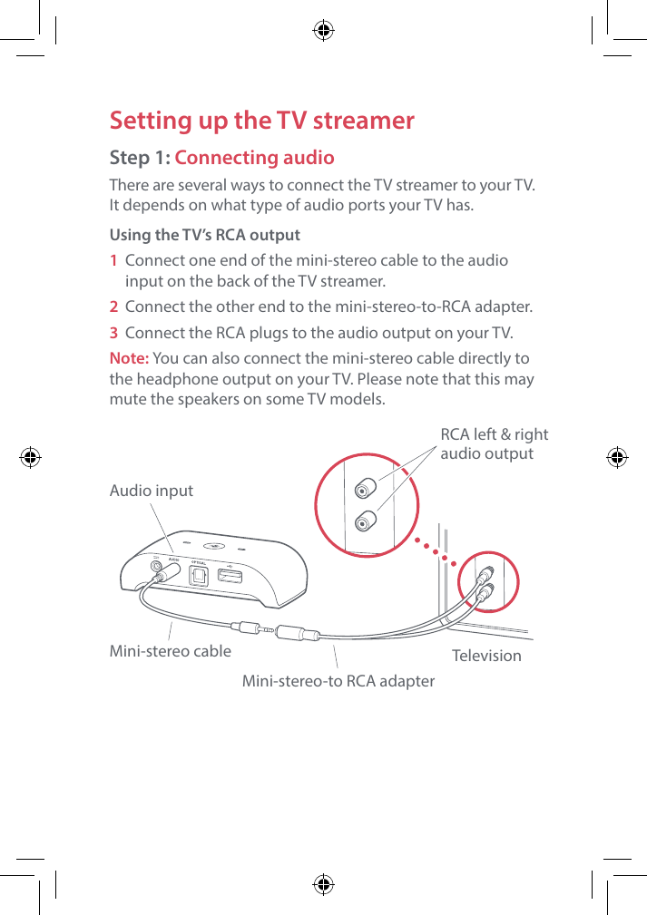 Setting up the TV streamerStep 1: Connecting audioThere are several ways to connect the TV streamer to your TV.  It depends on what type of audio ports your TV has.Using the TV&rsquo;s RCA output1 Connect one end of the mini-stereo cable to the audio input on the back of the TV streamer.2  Connect the other end to the mini-stereo-to-RCA adapter.3 Connect the RCA plugs to the audio output on your TV.Note: You can also connect the mini-stereo cable directly to the headphone output on your TV. Please note that this may mute the speakers on some TV models.Audio inputMini-stereo cableMini-stereo-to RCA adapterTelevisionRCA left &amp; rightaudio output