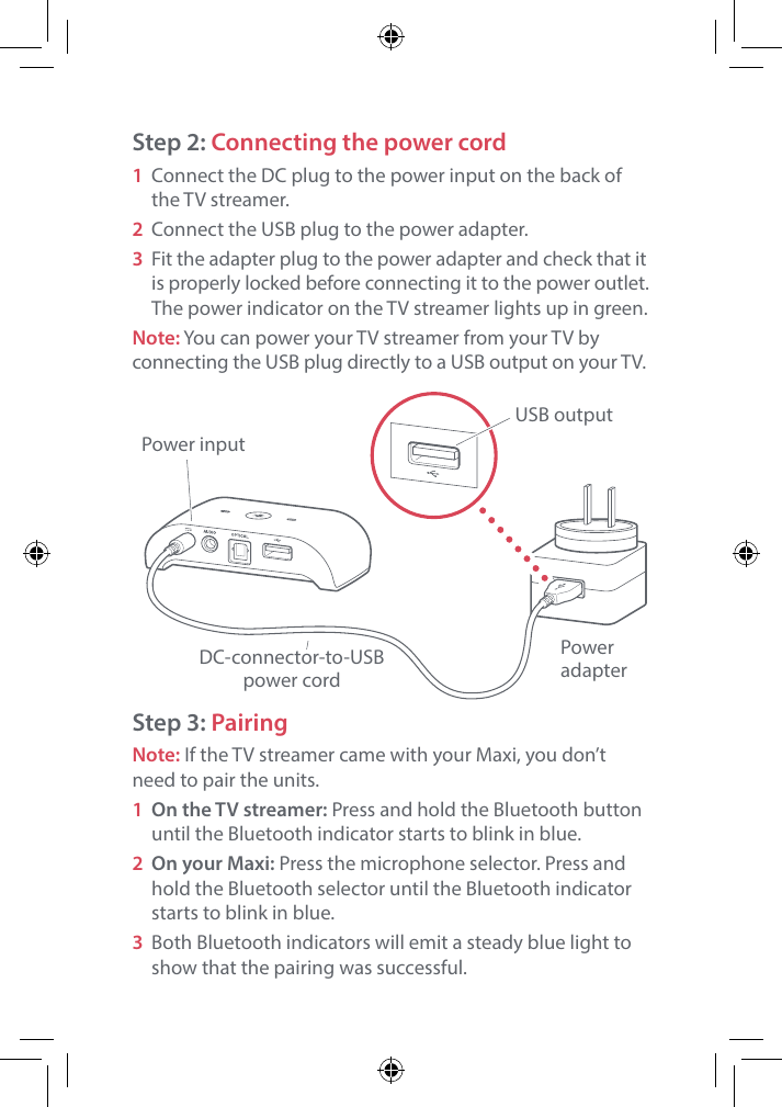 Step 2: Connecting the power cord1  Connect the DC plug to the power input on the back of the TV streamer. 2 Connect the USB plug to the power adapter.3  Fit the adapter plug to the power adapter and check that it is properly locked before connecting it to the power outlet. The power indicator on the TV streamer lights up in green.Note: You can power your TV streamer from your TV by connecting the USB plug directly to a USB output on your TV.Step 3: PairingNote: If the TV streamer came with your Maxi, you don&rsquo;t need to pair the units.1  On the TV streamer: Press and hold the Bluetooth button until the Bluetooth indicator starts to blink in blue. 2  On your Maxi: Press the microphone selector. Press and hold the Bluetooth selector until the Bluetooth indicator starts to blink in blue.3  Both Bluetooth indicators will emit a steady blue light to show that the pairing was successful. Power inputPower adapterUSB outputDC-connector-to-USBpower cord