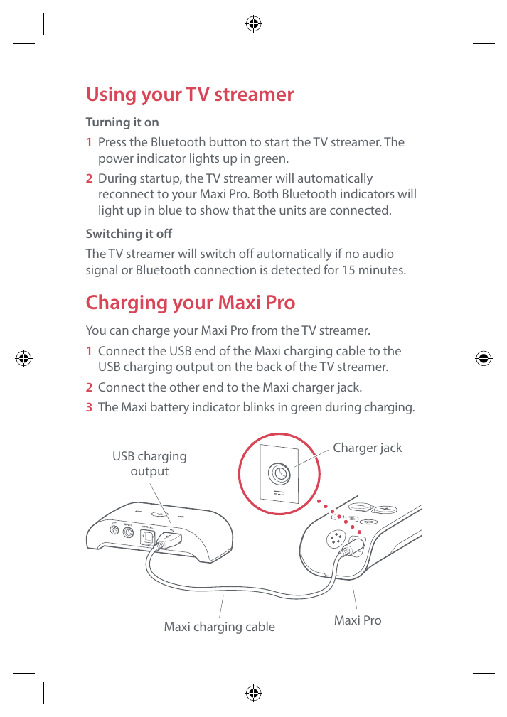 Using your TV streamerTurning it on1  Press the Bluetooth button to start the TV streamer. The power indicator lights up in green.2  During startup, the TV streamer will automatically reconnect to your Maxi Pro. Both Bluetooth indicators will light up in blue to show that the units are connected. Switching it oThe TV streamer will switch o automatically if no audio signal or Bluetooth connection is detected for 15 minutes.Charging your Maxi ProYou can charge your Maxi Pro from the TV streamer.1  Connect the USB end of the Maxi charging cable to the USB charging output on the back of the TV streamer.2  Connect the other end to the Maxi charger jack.3  The Maxi battery indicator blinks in green during charging.USB chargingoutputMaxi charging cable Maxi ProCharger jack