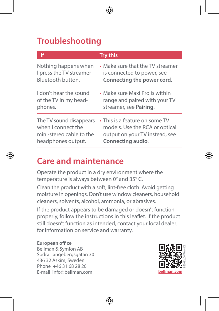 Care and maintenanceOperate the product in a dry environment where the temperature is always between 0&deg; and 35&deg; C. Clean the product with a soft, lint-free cloth. Avoid getting moisture in openings. Don&rsquo;t use window cleaners, household cleaners, solvents, alcohol, ammonia, or abrasives.If the product appears to be damaged or doesn&rsquo;t function properly, follow the instructions in this leaet. If the product still doesn&rsquo;t function as intended, contact your local dealer. for information on service and warranty.TroubleshootingIf Try thisNothing happens when I press the TV streamer Bluetooth button.&bull;  Make sure that the TV streamer is connected to power, see  Connecting the power cord.I don&rsquo;t hear the sound of the TV in my head-phones.&bull;  Make sure Maxi Pro is within range and paired with your TV streamer, see Pairing.The TV sound disappears when I connect the mini-stereo cable to the headphones output.&bull;  This is a feature on some TV models. Use the RCA or optical output on your TV instead, see Connecting audio.European oceBellman &amp; Symfon AB Sodra Langebergsgatan 30436 32 Askim, SwedenPhone  +46 31 68 28 20E-mail  info@bellman.com bellman.comBE2022_007MAN003