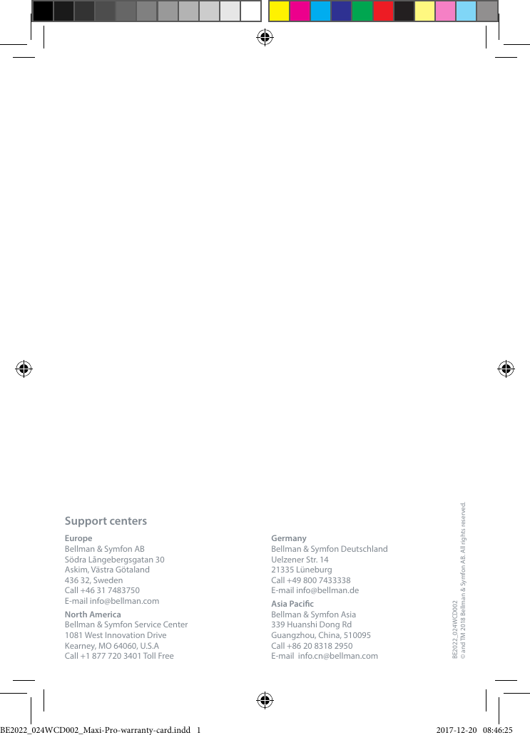 Support centersEurope Bellman &amp; Symfon AB S&ouml;dra L&aring;ngebergsgatan 30Askim, V&auml;stra G&ouml;taland436 32, Sweden Call +46 31 7483750 E-mail info@bellman.comNorth America Bellman &amp; Symfon Service Center 1081 West Innovation Drive Kearney, MO 64060, U.S.A Call +1 877 720 3401 Toll Free  Germany Bellman &amp; Symfon Deutschland Uelzener Str. 14 21335 L&uuml;neburg Call +49 800 7433338 E-mail info@bellman.deAsia Pacic Bellman &amp; Symfon Asia 339 Huanshi Dong Rd Guangzhou, China, 510095 Call +86 20 8318 2950 E-mail  info.cn@bellman.comBE2022_024WCD002&copy; and TM 2018 Bellman &amp; Symfon AB. All rights reserved.BE2022_024WCD002_Maxi-Pro-warranty-card.indd   1 2017-12-20   08:46:25