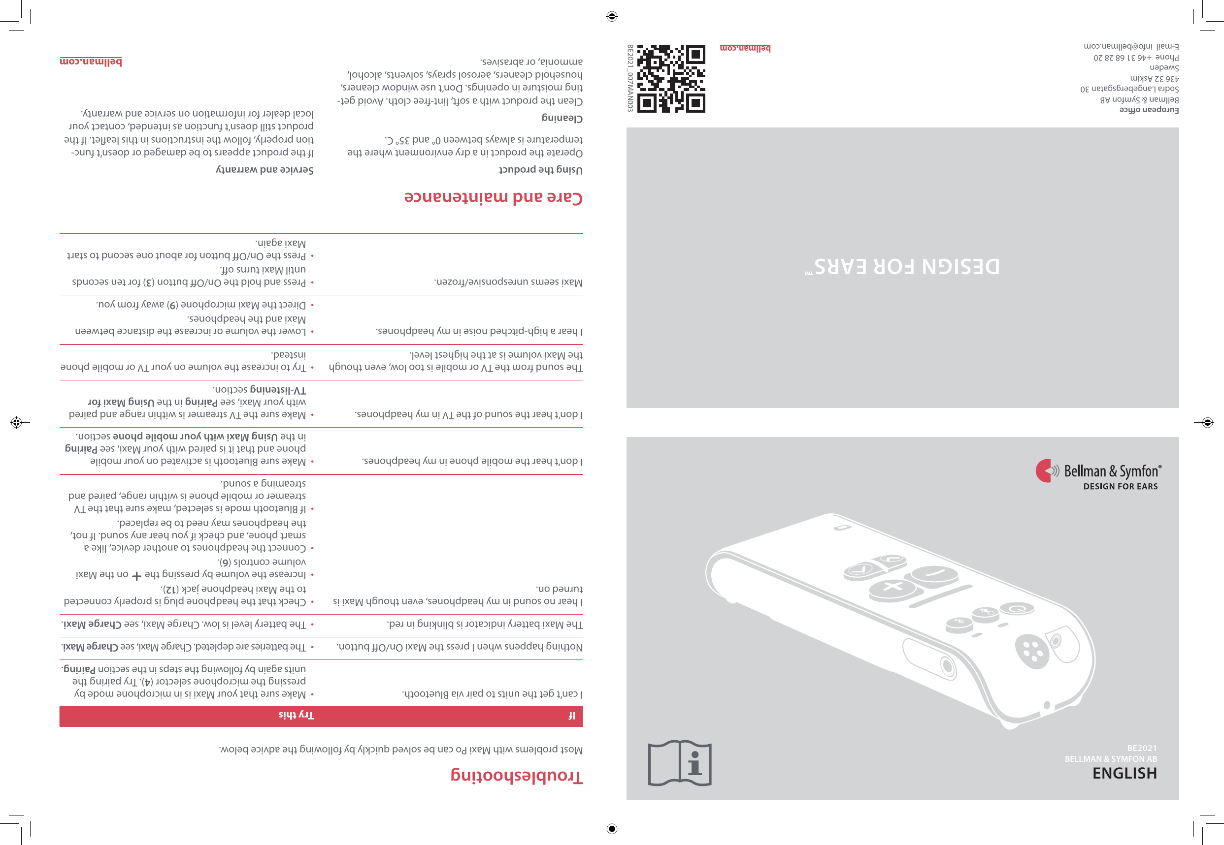 European oceBellman &amp; Symfon AB Sodra Langebergsgatan 30436 32 AskimSwedenPhone  +46 31 68 28 20E-mail  info@bellman.comBE2021_007MAN003ENGLISHbellman.comTroubleshootingMost problems with Maxi Po can be solved quickly by following the advice below.If Try thisI can&rsquo;t get the units to pair via Bluetooth. &bull;  Make sure that your Maxi is in microphone mode by pressing the microphone selector (4). Try pairing the units again by following the steps in the section Pairing.Nothing happens when I press the Maxi On/O button. &bull;  The batteries are depleted. Charge Maxi, see Charge Maxi.The Maxi battery indicator is blinking in red. &bull;  The battery level is low. Charge Maxi, see Charge Maxi.I hear no sound in my headphones, even though Maxi is turned on.&bull;  Check that the headphone plug is properly connected to the Maxi headphone jack (12). &bull;  Increase the volume by pressing the   on the Maxi volume controls (6).&bull;  Connect the headphones to another device, like a smart phone, and check if you hear any sound. If not, the headphones may need to be replaced.&bull;  If Bluetooth mode is selected, make sure that the TV streamer or mobile phone is within range, paired and streaming a sound.I don&rsquo;t hear the mobile phone in my headphones. &bull;  Make sure Bluetooth is activated on your mobile phone and that it is paired with your Maxi, see Pairing in the Using Maxi with your mobile phone section.I don&rsquo;t hear the sound of the TV in my headphones. &bull;  Make sure the TV streamer is within range and paired with your Maxi, see Pairing in the Using Maxi for TV-listening section.The sound from the TV or mobile is too low, even though the Maxi volume is at the highest level.&bull;  Try to increase the volume on your TV or mobile phone instead.I hear a high-pitched noise in my headphones. &bull;  Lower the volume or increase the distance between Maxi and the headphones.&bull;  Direct the Maxi microphone (9) away from you.Maxi seems unresponsive/frozen. &bull;  Press and hold the On/O button (3) for ten seconds until Maxi turns o.&bull;  Press the On/O button for about one second to start Maxi again.Care and maintenanceUsing the productOperate the product in a dry environment where the temperature is always between 0&deg; and 35&deg; C.CleaningClean the product with a soft, lint-free cloth. Avoid get-ting moisture in openings. Don&rsquo;t use window cleaners, household cleaners, aerosol sprays, solvents, alcohol, ammonia, or abrasives.Service and warrantyIf the product appears to be damaged or doesn&rsquo;t func-tion properly, follow the instructions in this leaet. If the product still doesn&rsquo;t function as intended, contact your local dealer for information on service and warranty.bellman.comDESIGN FOR EARS&trade;BE2021BELLMAN &amp; SYMFON AB