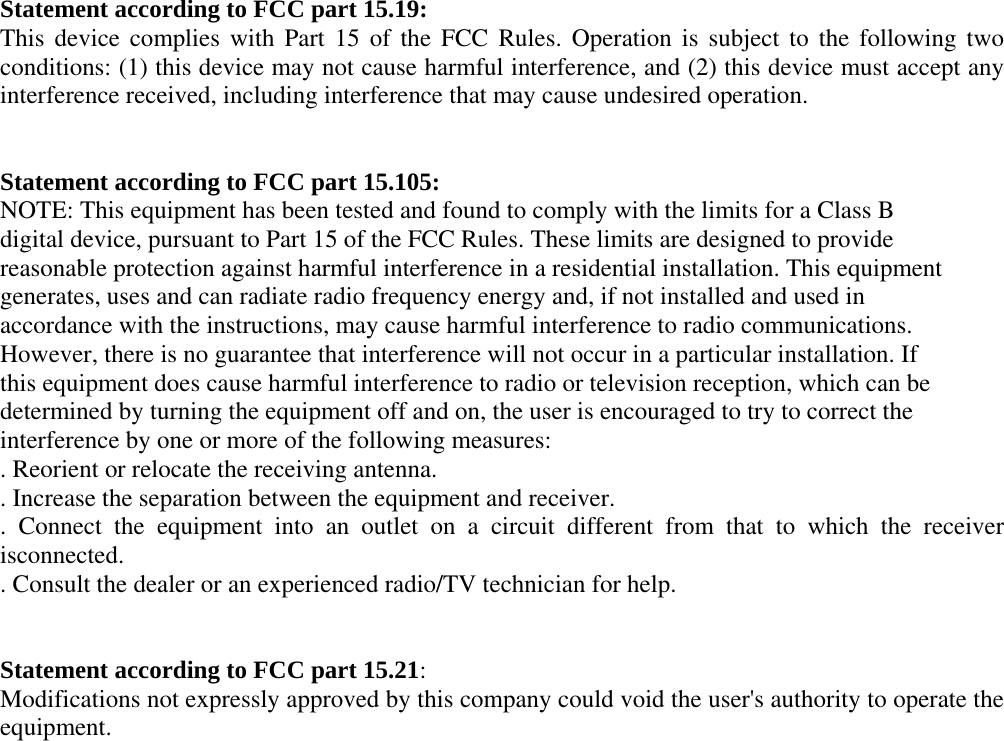 Statement according to FCC part 15.19: This device complies with Part 15 of the FCC Rules. Operation is subject to the following two conditions: (1) this device may not cause harmful interference, and (2) this device must accept any interference received, including interference that may cause undesired operation.     Statement according to FCC part 15.105: NOTE: This equipment has been tested and found to comply with the limits for a Class B digital device, pursuant to Part 15 of the FCC Rules. These limits are designed to provide reasonable protection against harmful interference in a residential installation. This equipment generates, uses and can radiate radio frequency energy and, if not installed and used in accordance with the instructions, may cause harmful interference to radio communications. However, there is no guarantee that interference will not occur in a particular installation. If this equipment does cause harmful interference to radio or television reception, which can be determined by turning the equipment off and on, the user is encouraged to try to correct the interference by one or more of the following measures: . Reorient or relocate the receiving antenna. . Increase the separation between the equipment and receiver. . Connect the equipment into an outlet on a circuit different from that to which the receiver isconnected. . Consult the dealer or an experienced radio/TV technician for help.   Statement according to FCC part 15.21: Modifications not expressly approved by this company could void the user&apos;s authority to operate the equipment. 