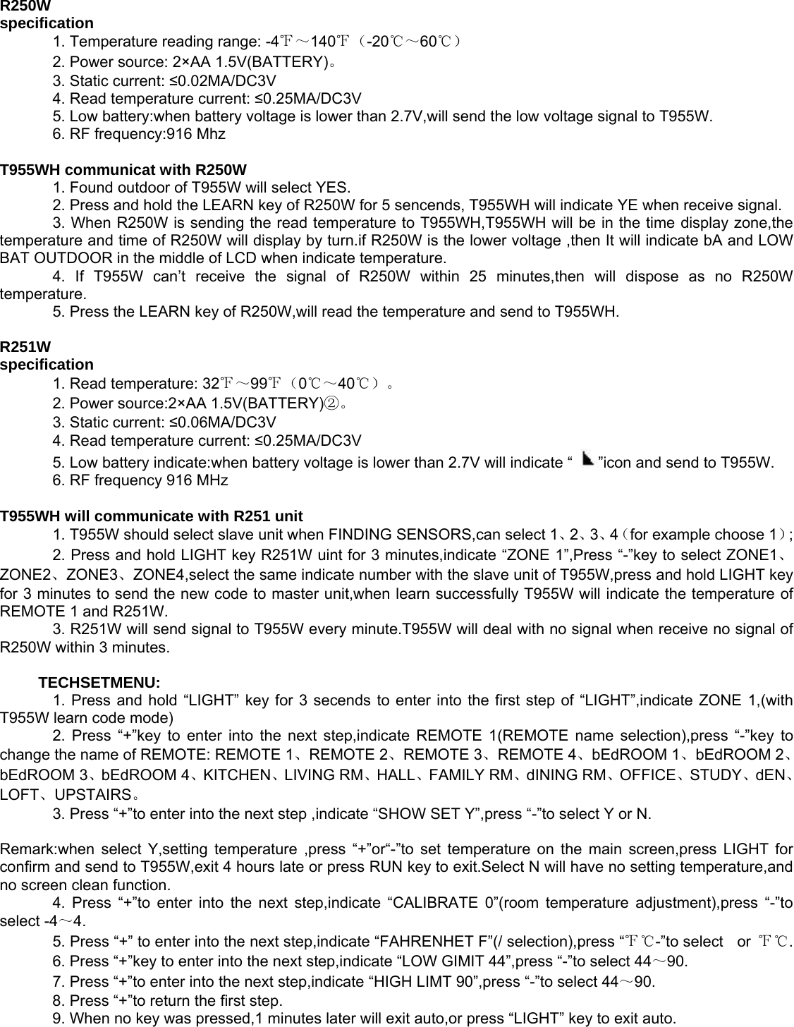   R250W   specification     1. Temperature reading range: -4℉～140℉（-20℃～60℃）    2. Power source: 2×AA 1.5V(BATTERY)。      3. Static current: ≤0.02MA/DC3V    4. Read temperature current: ≤0.25MA/DC3V    5. Low battery:when battery voltage is lower than 2.7V,will send the low voltage signal to T955W.     6. RF frequency:916 Mhz    T955WH communicat with R250W     1. Found outdoor of T955W will select YES.     2. Press and hold the LEARN key of R250W for 5 sencends, T955WH will indicate YE when receive signal.     3. When R250W is sending the read temperature to T955WH,T955WH will be in the time display zone,the         temperature and time of R250W will display by turn.if R250W is the lower voltage ,then It will indicate bA and LOW   BAT OUTDOOR in the middle of LCD when indicate temperature.     4. If T955W can’t receive the signal of R250W within 25 minutes,then will dispose as no R250W temperature.    5. Press the LEARN key of R250W,will read the temperature and send to T955WH.    R251W   specification     1. Read temperature: 32℉～99℉（0℃～40℃）。    2. Power source:2×AA 1.5V(BATTERY)②。    3. Static current: ≤0.06MA/DC3V    4. Read temperature current: ≤0.25MA/DC3V    5. Low battery indicate:when battery voltage is lower than 2.7V will indicate “  ”icon and send to T955W.     6. RF frequency 916 MHz    T955WH will communicate with R251 unit     1. T955W should select slave unit when FINDING SENSORS,can select 1、2、3、4（for example choose 1）;    2. Press and hold LIGHT key R251W uint for 3 minutes,indicate “ZONE 1”,Press “-”key to select ZONE1、ZONE2、ZONE3、ZONE4,select the same indicate number with the slave unit of T955W,press and hold LIGHT key for 3 minutes to send the new code to master unit,when learn successfully T955W will indicate the temperature of REMOTE 1 and R251W.     3. R251W will send signal to T955W every minute.T955W will deal with no signal when receive no signal of R250W within 3 minutes.      TECHSETMENU:     1. Press and hold “LIGHT” key for 3 secends to enter into the first step of “LIGHT”,indicate ZONE 1,(with T955W learn code mode)     2. Press “+”key to enter into the next step,indicate REMOTE 1(REMOTE name selection),press “-”key to change the name of REMOTE: REMOTE 1、REMOTE 2、REMOTE 3、REMOTE 4、bEdROOM 1、bEdROOM 2、bEdROOM 3、bEdROOM 4、KITCHEN、LIVING RM、HALL、FAMILY RM、dINING RM、OFFICE、STUDY、dEN、LOFT、UPSTAIRS。    3. Press “+”to enter into the next step ,indicate “SHOW SET Y”,press “-”to select Y or N.    Remark:when select Y,setting temperature ,press “+”or“-”to set temperature on the main screen,press LIGHT for confirm and send to T955W,exit 4 hours late or press RUN key to exit.Select N will have no setting temperature,and no screen clean function.     4. Press “+”to enter into the next step,indicate “CALIBRATE 0”(room temperature adjustment),press “-”to select -4～4.    5. Press “+” to enter into the next step,indicate “FAHRENHET F”(/ selection),press “℉℃-”to select  or ℉℃.    6. Press “+”key to enter into the next step,indicate “LOW GIMIT 44”,press “-”to select 44～90.    7. Press “+”to enter into the next step,indicate “HIGH LIMT 90”,press “-”to select 44～90.    8. Press “+”to return the first step.     9. When no key was pressed,1 minutes later will exit auto,or press “LIGHT” key to exit auto.   