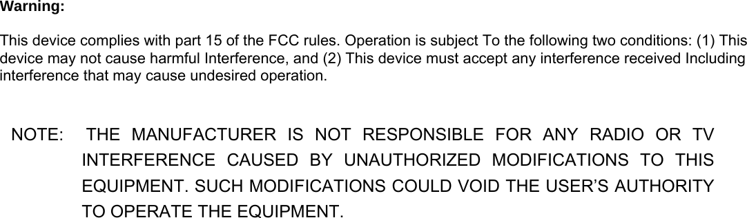   Warning:    This device complies with part 15 of the FCC rules. Operation is subject To the following two conditions: (1) This device may not cause harmful Interference, and (2) This device must accept any interference received Including interference that may cause undesired operation.   NOTE:  THE MANUFACTURER IS NOT RESPONSIBLE  FOR  ANY  RADIO  OR  TV       INTERFERENCE CAUSED BY UNAUTHORIZED MODIFICATIONS TO THIS EQUIPMENT. SUCH MODIFICATIONS COULD VOID THE USER’S AUTHORITY TO OPERATE THE EQUIPMENT.  