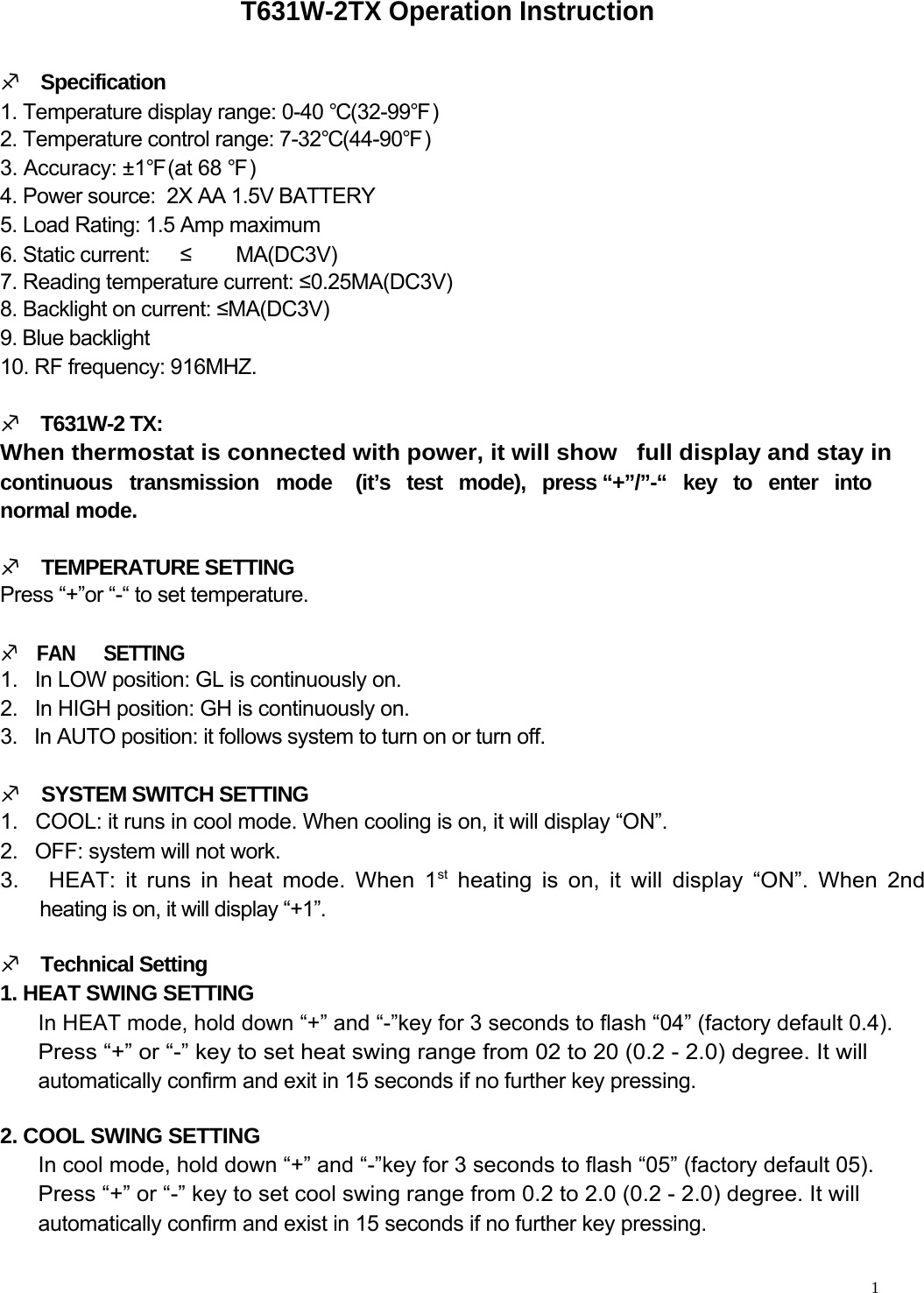     T631W-2TX Operation Instruction   M    Specification  1. Temperature display range: 0-40 ℃(32-99℉)  2. Temperature control range: 7-32℃(44-90℉)  3. Accuracy: ±1℉(at 68 ℉)  4. Power source:  2X AA 1.5V BATTERY  5. Load Rating: 1.5 Amp maximum  6. Static current:  ≤ MA(DC3V) 7. Reading temperature current: ≤0.25MA(DC3V)  8. Backlight on current: ≤MA(DC3V)  9. Blue backlight  10. RF frequency: 916MHZ.   M    T631W-2 TX:  When thermostat is connected with power, it will show   full display and stay in continuous   transmission   mode normal mode.  M    TEMPERATURE SETTING  Press “+”or “-“ to set temperature.  M    FAN      SETTING (it’s   test   mode),   press “+”/”-“   key   to   enter   into  1.   In LOW position: GL is continuously on.  2.   In HIGH position: GH is continuously on.  3.   In AUTO position: it follows system to turn on or turn off.   M    SYSTEM SWITCH SETTING  1.   COOL: it runs in cool mode. When cooling is on, it will display “ON”.  2.   OFF: system will not work.  3.   HEAT: it runs in heat mode. When 1st heating is on, it will display “ON”. When 2nd   heating is on, it will display “+1”.   M    Technical Setting  1. HEAT SWING SETTING  In HEAT mode, hold down “+” and “-”key for 3 seconds to flash “04” (factory default 0.4).  Press “+” or “-” key to set heat swing range from 02 to 20 (0.2 - 2.0) degree. It will  automatically confirm and exit in 15 seconds if no further key pressing.   2. COOL SWING SETTING  In cool mode, hold down “+” and “-”key for 3 seconds to flash “05” (factory default 05).  Press “+” or “-” key to set cool swing range from 0.2 to 2.0 (0.2 - 2.0) degree. It will  automatically confirm and exist in 15 seconds if no further key pressing.     1  
