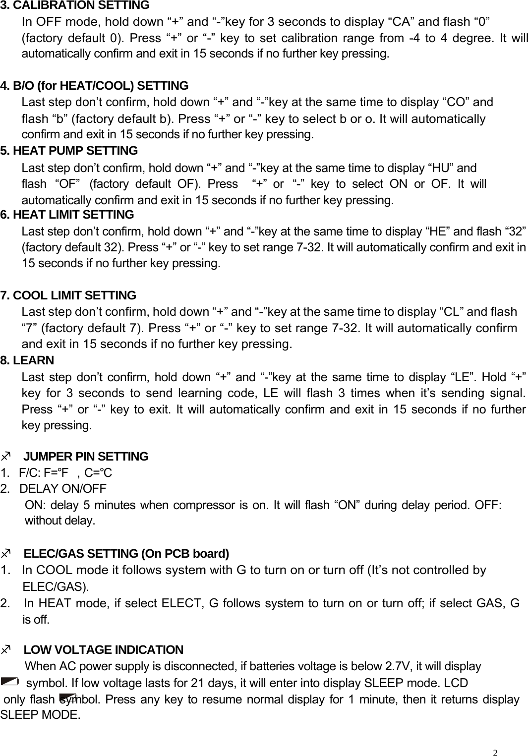     3. CALIBRATION SETTING  In OFF mode, hold down “+” and “-”key for 3 seconds to display “CA” and flash “0”  (factory default 0). Press “+” or “-” key to set calibration range from -4 to 4 degree. It will automatically confirm and exit in 15 seconds if no further key pressing.   4. B/O (for HEAT/COOL) SETTING  Last step don’t confirm, hold down “+” and “-”key at the same time to display “CO” and  flash “b” (factory default b). Press “+” or “-” key to select b or o. It will automatically  confirm and exit in 15 seconds if no further key pressing.  5. HEAT PUMP SETTING  Last step don’t confirm, hold down “+” and “-”key at the same time to display “HU” and flash  “OF”   (factory  default  OF).  Press  “+”  or  “-”  key  to  select  ON  or  OF.  It  will automatically confirm and exit in 15 seconds if no further key pressing. 6. HEAT LIMIT SETTING  Last step don’t confirm, hold down “+” and “-”key at the same time to display “HE” and flash “32” (factory default 32). Press “+” or “-” key to set range 7-32. It will automatically confirm and exit in 15 seconds if no further key pressing.   7. COOL LIMIT SETTING  Last step don’t confirm, hold down “+” and “-”key at the same time to display “CL” and flash “7” (factory default 7). Press “+” or “-” key to set range 7-32. It will automatically confirm and exit in 15 seconds if no further key pressing.  8. LEARN  Last step don’t confirm, hold down “+” and “-”key at the same time to display “LE”. Hold “+”  key for 3 seconds to send learning code, LE will flash 3 times when it’s sending signal.  Press “+” or “-” key to exit. It will automatically confirm and exit in 15 seconds if no further  key pressing.   M    JUMPER PIN SETTING  1.   F/C: F=℉ ，C=℃  2.   DELAY ON/OFF  ON: delay 5 minutes when compressor is on. It will flash “ON” during delay period. OFF: without delay.   M    ELEC/GAS SETTING (On PCB board)  1.   In COOL mode it follows system with G to turn on or turn off (It’s not controlled by  ELEC/GAS).  2.   In HEAT mode, if select ELECT, G follows system to turn on or turn off; if select GAS, G    is off.   M    LOW VOLTAGE INDICATION  When AC power supply is disconnected, if batteries voltage is below 2.7V, it will display  symbol. If low voltage lasts for 21 days, it will enter into display SLEEP mode. LCD  only flash symbol. Press any key to resume normal display for 1 minute, then it returns display SLEEP MODE.    2  