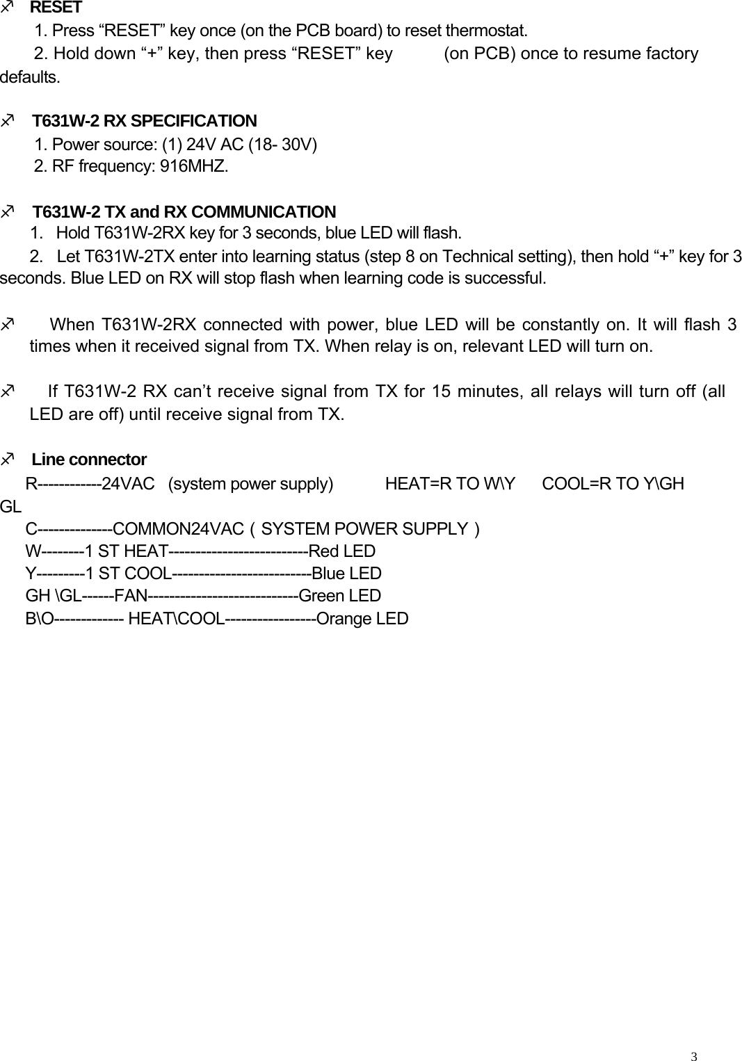     M    RESET  1. Press “RESET” key once (on the PCB board) to reset thermostat. 2. Hold down “+” key, then press “RESET” key defaults.  M    T631W-2 RX SPECIFICATION 1. Power source: (1) 24V AC (18- 30V) 2. RF frequency: 916MHZ.  M    T631W-2 TX and RX COMMUNICATION (on PCB) once to resume factory  1.   Hold T631W-2RX key for 3 seconds, blue LED will flash.  2.   Let T631W-2TX enter into learning status (step 8 on Technical setting), then hold “+” key for 3 seconds. Blue LED on RX will stop flash when learning code is successful.   M     When T631W-2RX connected with power, blue LED will be constantly on. It will flash 3    times when it received signal from TX. When relay is on, relevant LED will turn on.  M     If T631W-2 RX can’t receive signal from TX for 15 minutes, all relays will turn off (all    LED are off) until receive signal from TX.   M    Line connector  R------------24VAC   (system power supply)  HEAT=R TO W\Y      COOL=R TO Y\GH GL C--------------COMMON24VAC（SYSTEM POWER SUPPLY）  W--------1 ST HEAT--------------------------Red LED  Y---------1 ST COOL--------------------------Blue LED  GH \GL------FAN----------------------------Green LED  B\O------------- HEAT\COOL-----------------Orange LED         3  