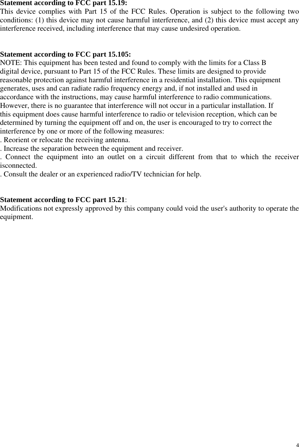                                                                   4                  Statement according to FCC part 15.19: This device complies with Part 15 of the FCC Rules. Operation is subject to the following two conditions: (1) this device may not cause harmful interference, and (2) this device must accept any interference received, including interference that may cause undesired operation.     Statement according to FCC part 15.105: NOTE: This equipment has been tested and found to comply with the limits for a Class B digital device, pursuant to Part 15 of the FCC Rules. These limits are designed to provide reasonable protection against harmful interference in a residential installation. This equipment generates, uses and can radiate radio frequency energy and, if not installed and used in accordance with the instructions, may cause harmful interference to radio communications. However, there is no guarantee that interference will not occur in a particular installation. If this equipment does cause harmful interference to radio or television reception, which can be determined by turning the equipment off and on, the user is encouraged to try to correct the interference by one or more of the following measures: . Reorient or relocate the receiving antenna. . Increase the separation between the equipment and receiver. . Connect the equipment into an outlet on a circuit different from that to which the receiver isconnected. . Consult the dealer or an experienced radio/TV technician for help.   Statement according to FCC part 15.21: Modifications not expressly approved by this company could void the user&apos;s authority to operate the equipment. 