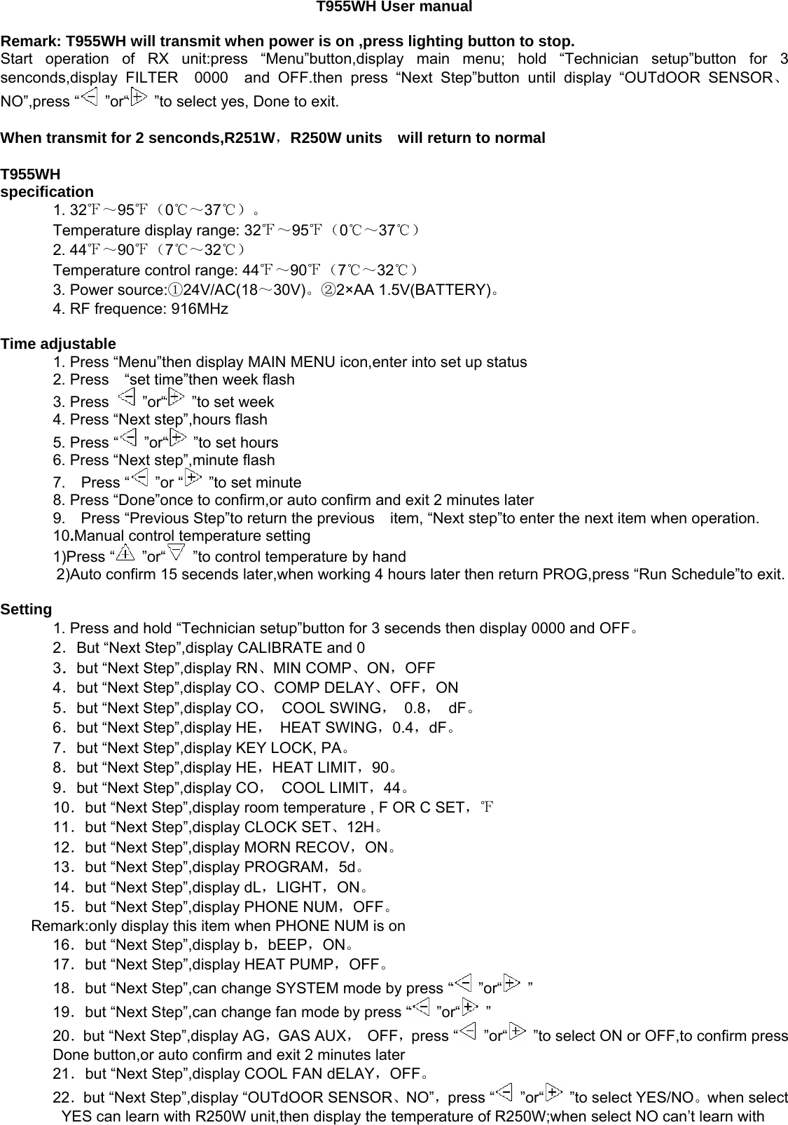   T955WH User manual     Remark: T955WH will transmit when power is on ,press lighting button to stop.   Start operation of RX unit:press “Menu”button,display main menu; hold “Technician setup”button for 3 senconds,display FILTER  0000  and OFF.then press “Next Step”button until display “OUTdOOR SENSOR、NO”,press “  ”or“   ”to select yes, Done to exit.    When transmit for 2 senconds,R251W，R250W units    will return to normal     T955WH   specification    1. 32℉～95℉（0℃～37℃）。  Temperature display range: 32℉～95℉（0℃～37℃）  2. 44℉～90℉（7℃～32℃）  Temperature control range: 44℉～90℉（7℃～32℃）  3. Power source:①24V/AC(18～30V)。②2×AA 1.5V(BATTERY)。         4. RF frequence: 916MHz    Time adjustable     1. Press “Menu”then display MAIN MENU icon,enter into set up status     2. Press  “set time”then week flash      3. Press  ”or“   ”to set week     4. Press “Next step”,hours flash     5. Press “  ”or“  ”to set hours     6. Press “Next step”,minute flash     7.  Press “  ”or “   ”to set minute     8. Press “Done”once to confirm,or auto confirm and exit 2 minutes later    9.  Press “Previous Step”to return the previous    item, “Next step”to enter the next item when operation.  10.Manual control temperature setting  1)Press “  ”or“   ”to control temperature by hand   2)Auto confirm 15 secends later,when working 4 hours later then return PROG,press “Run Schedule”to exit.   Setting     1. Press and hold “Technician setup”button for 3 secends then display 0000 and OFF。  2．But “Next Step”,display CALIBRATE and 0   3．but “Next Step”,display RN、MIN COMP、ON，OFF  4．but “Next Step”,display CO、COMP DELAY、OFF，ON  5．but “Next Step”,display CO， COOL SWING， 0.8， dF。  6．but “Next Step”,display HE， HEAT SWING，0.4，dF。  7．but “Next Step”,display KEY LOCK, PA。  8．but “Next Step”,display HE，HEAT LIMIT，90。  9．but “Next Step”,display CO， COOL LIMIT，44。  10．but “Next Step”,display room temperature , F OR C SET，℉  11．but “Next Step”,display CLOCK SET、12H。  12．but “Next Step”,display MORN RECOV，ON。  13．but “Next Step”,display PROGRAM，5d。  14．but “Next Step”,display dL，LIGHT，ON。  15．but “Next Step”,display PHONE NUM，OFF。  Remark:only display this item when PHONE NUM is on   16．but “Next Step”,display b，bEEP，ON。  17．but “Next Step”,display HEAT PUMP，OFF。  18．but “Next Step”,can change SYSTEM mode by press “  ”or“  ”  19．but “Next Step”,can change fan mode by press “  ”or“  ”  20．but “Next Step”,display AG，GAS AUX， OFF，press “  ”or“   ”to select ON or OFF,to confirm press Done button,or auto confirm and exit 2 minutes later   21．but “Next Step”,display COOL FAN dELAY，OFF。  22．but “Next Step”,display “OUTdOOR SENSOR、NO”，press “  ”or“   ”to select YES/NO。when select YES can learn with R250W unit,then display the temperature of R250W;when select NO can’t learn with 