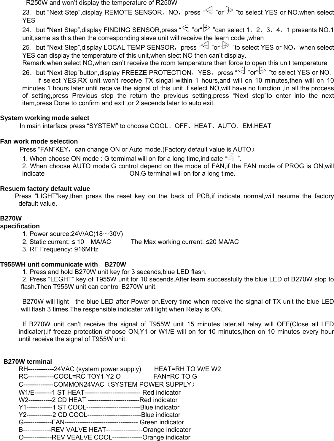 R250W and won’t display the temperature of R250W   23．but “Next Step”,display REMOTE SENSOR、NO，press “  ”or“   ”to select YES or NO.when select YES                24．but “Next Step”,display FINDING SENSOR,press “  ”or“   ”can select 1，2，3，4，1 presents NO.1 unit,same as this,then the corresponding slave unit will receive the learn code ,when    25．but “Next Step”,display LOCAL TEMP SENSOR，press “  ”or“   ”to select YES or NO，when select YES can display the temperature of this unit,when slect NO then can’t display.   Remark:when select NO,when can’t receive the room temperature then force to open this unit temperature   26．but “Next Step”button,display FREEZE PROTECTION，YES，press “  ”or“   ”to select YES or NO.   If select YES,RX unit won’t receive TX singal within 1 hours,and will on 10 minutes,then will on 10 minutes 1 hours later until receive the signal of this unit ,f select NO,will have no function ,In all the process of setting,press Previous step the return the previous setting,press “Next step”to enter into the next item,press Done to confirm and exit ,or 2 secends later to auto exit.   System working mode select   In main interface press “SYSTEM” to choose COOL、OFF、HEAT、AUTO、EM.HEAT   Fan work mode selection   Press “FAN”KEY，can change ON or Auto mode.(Factory default value is AUTO）    1. When choose ON mode : G termimal will on for a long time,indicate “  ”.  2. When choose AUTO mode:G control depend on the mode of FAN,if the FAN mode of PROG is ON,will indicate                          ON,G terminal will on for a long time.   Resuem factory default value   Press “LIGHT”key,then press the reset key on the back of PCB,if indicate normal,will resume the factory default value.     B270W   specification     1. Power source:24V/AC(18～30V)      2. Static current: ≤ 10  MA/AC      The Max working current: ≤20 MA/AC     3. RF Frequency: 916MHz    T955WH unit communicate with    B270W     1. Press and hold B270W unit key for 3 secends,blue LED flash.     2. Press “LEGHT” key of T955W unit for 10 secends.After learn successfully the blue LED of B270W stop to     flash.Then T955W unit can control B270W unit.    B270W will light    the blue LED after Power on.Every time when receive the signal of TX unit the blue LED will flash 3 times.The respensible indicater will light when Relay is ON.    If B270W unit can’t receive the signal of T955W unit 15 minutes later,all relay will OFF(Close all LED indicater).If freeze protection choose ON,Y1 or W1/E will on for 10 minutes,then on 10 minutes every hour until receive the signal of T955W unit.        B270W terminal     RH------------24VAC (system power supply)        HEAT=RH TO W/E W2   RC------------COOL=RC TOY1 Y2 O          FAN=RC TO G  C--------------COMMON24VAC（SYSTEM POWER SUPPLY）  W1/E--------1 ST HEAT-------------------------- Red indicator   W2-----------2 CD HEAT ------------------------Red indicator   Y1------------1 ST COOL-------------------------Blue indicator   Y2------------2 CD COOL-------------------------Blue indicator   G-------------FAN---------------------------------- Green indicator   B-------------REV VALVE HEAT-----------------Orange indicator   O-------------REV VEALVE COOL--------------Orange indicator               