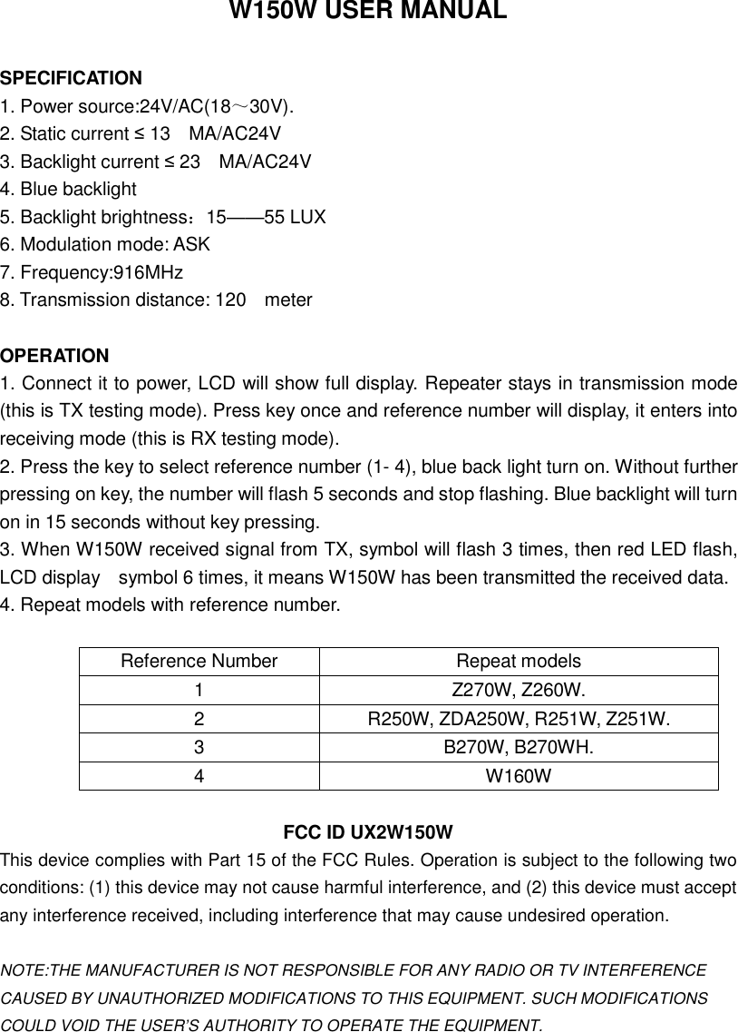 W150W USER MANUAL  SPECIFICATION  1. Power source:24V/AC(18～30V).  2. Static current ≤ 13  MA/AC24V  3. Backlight current ≤ 23  MA/AC24V  4. Blue backlight    5. Backlight brightness：15——55 LUX  6. Modulation mode: ASK  7. Frequency:916MHz  8. Transmission distance: 120  meter    OPERATION  1. Connect it to power, LCD will show full display. Repeater stays in transmission mode (this is TX testing mode). Press key once and reference number will display, it enters into receiving mode (this is RX testing mode). 2. Press the key to select reference number (1- 4), blue back light turn on. Without further pressing on key, the number will flash 5 seconds and stop flashing. Blue backlight will turn on in 15 seconds without key pressing. 3. When W150W received signal from TX, symbol will flash 3 times, then red LED flash, LCD display  symbol 6 times, it means W150W has been transmitted the received data. 4. Repeat models with reference number.  Reference Number  Repeat models 1  Z270W, Z260W. 2  R250W, ZDA250W, R251W, Z251W. 3  B270W, B270WH. 4  W160W  FCC ID UX2W150W This device complies with Part 15 of the FCC Rules. Operation is subject to the following two conditions: (1) this device may not cause harmful interference, and (2) this device must accept any interference received, including interference that may cause undesired operation.  NOTE:THE MANUFACTURER IS NOT RESPONSIBLE FOR ANY RADIO OR TV INTERFERENCE CAUSED BY UNAUTHORIZED MODIFICATIONS TO THIS EQUIPMENT. SUCH MODIFICATIONS COULD VOID THE USER’S AUTHORITY TO OPERATE THE EQUIPMENT.   