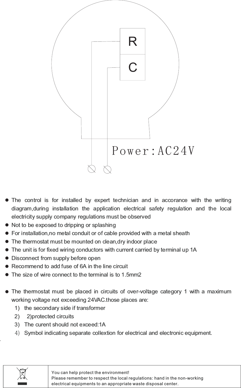 .You can help protect the environment!Please remember to respect the local regulations hand in the non working:-electrical equipments to an appropriate waste disposal center.The control is for installed by expert technician and in accorance with the writingdiagram during installation the application electrical safety regulation and the local,electricity supply company regulations must be observedNot to be exposed to dripping or splashingFor installation no metal conduit or of cable provided with a metal sheath,The thermostat must be mounted on clean dry indoor place,The unit is for fixed wiring conductors with current carried by terminal up A1Disconnect from supply before openRecommend to add fuse of A in the line circuit6The size of wire connect to the terminal is to mm1.5 2The thermostat must be placed in circuits of over voltage category with a maximum-1working voltage not exceeding VAC those places are24 . :1) the secondary side if transformer2) 2)protected circuits3) :1The curent should not exceed ASymbol indicating separate collextion for electrical and electronic equipment.RCPower AC V:24