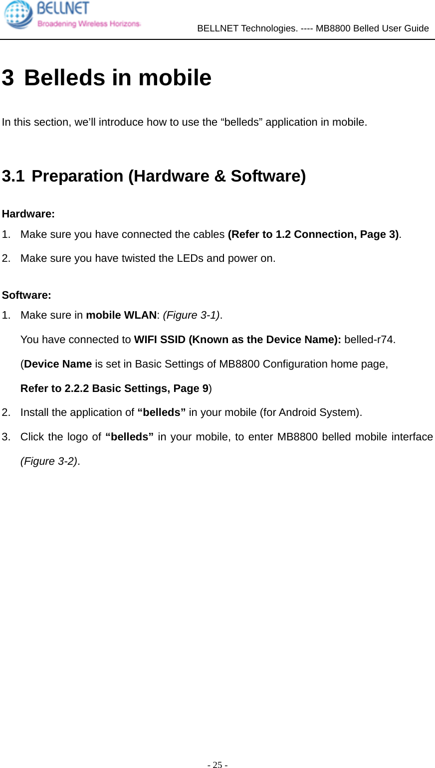             BELLNET Technologies. ---- MB8800 Belled User Guide  - 25 - 3 Belleds in mobile In this section, we’ll introduce how to use the “belleds” application in mobile.  3.1 Preparation (Hardware &amp; Software) Hardware: 1.  Make sure you have connected the cables (Refer to 1.2 Connection, Page 3). 2.  Make sure you have twisted the LEDs and power on.  Software: 1.  Make sure in mobile WLAN: (Figure 3-1). You have connected to WIFI SSID (Known as the Device Name): belled-r74. (Device Name is set in Basic Settings of MB8800 Configuration home page, Refer to 2.2.2 Basic Settings, Page 9) 2.  Install the application of “belleds” in your mobile (for Android System).   3.  Click the logo of “belleds” in your mobile, to enter MB8800 belled mobile interface (Figure 3-2).  