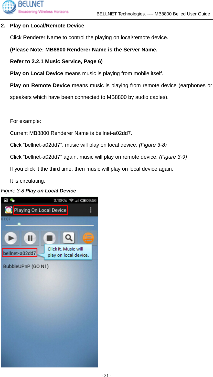             BELLNET Technologies. ---- MB8800 Belled User Guide  - 31 - 2.  Play on Local/Remote Device Click Renderer Name to control the playing on local/remote device. (Please Note: MB8800 Renderer Name is the Server Name.   Refer to 2.2.1 Music Service, Page 6) Play on Local Device means music is playing from mobile itself. Play on Remote Device means music is playing from remote device (earphones or speakers which have been connected to MB8800 by audio cables).  For example: Current MB8800 Renderer Name is bellnet-a02dd7. Click “bellnet-a02dd7”, music will play on local device. (Figure 3-8) Click “bellnet-a02dd7” again, music will play on remote device. (Figure 3-9) If you click it the third time, then music will play on local device again. It is circulating. Figure 3-8 Play on Local Device  