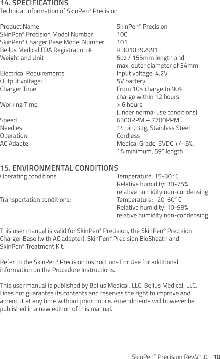 14. SPECIFICATIONS Technical Information of SkinPen® PrecisionProduct Name     SkinPen® PrecisionSkinPen® Precision Model Number   100SkinPen® Charger Base Model Number  101Bellus Medical FDA Registration #   # 3010392991Weight and Unit        5oz / 155mm length and       max. outer diameter of 34mmElectrical Requirements       Input voltage: 4.2VOutput voltage:         5V battery Charger Time         From 10% charge to 90%       charge within 12 hoursWorking Time         &gt; 6 hours       (under normal use conditions)Speed      6300RPM – 7700RPMNeedles         14 pin, 32g, Stainless SteelOperation     CordlessAC Adapter         Medical Grade, 5VDC +/- 5%,       1A minimum, 59” length 15. ENVIRONMENTAL CONDITIONSOperatingconditions:   Temperature:15-30°C     Relative humidity: 30-75%       relative humidity non-condensing Transportationconditions:  Temperature:-20-60°C     Relative humidity: 10-98%       relative humidity non-condensing This user manual is valid for SkinPen® Precision, the SkinPen® Precision  Charger Base (with AC adapter), SkinPen® Precision BioSheath and  SkinPen® Treatment Kit.Refer to the SkinPen® Precision Instructions For Use for additional  information on the Procedure Instructions.This user manual is published by Bellus Medical, LLC. Bellus Medical, LLC. Does not guarantee its contents and reserves the right to improve and amend it at any time without prior notice. Amendments will however be  published in a new edition of this manual.SkinPen® Precision Rev.V1.0    10