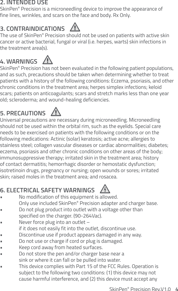 2. INTENDED USESkinPen® Precision is a microneedling device to improve the appearance of  fine lines, wrinkles, and scars on the face and body. Rx Only. 3. CONTRAINDICATIONS The use of SkinPen® Precision should not be used on patients with active skin cancer or active bacterial, fungal or viral (i.e. herpes, warts) skin infections in  the treatment area(s).4. WARNINGS SkinPen® Precision has not been evaluated in the following patient populations, and as such, precautions should be taken when determining whether to treat patients with a history of the following conditions: Eczema, psoriasis, and other chronic conditions in the treatment area; herpes simplex infections; keloid scars; patients on anticoagulants; scars and stretch marks less than one year old; scleroderma; and wound-healing deficiencies.5. PRECAUTIONS Universal precautions are necessary during microneedling. Microneedling should not be used within the orbital rim, such as the eyelids. Special care needs to be exercised on patients with the following conditions or on the  following medications: Actinic (solar) keratosis; active acne; allergies to  stainless steel; collagen vascular diseases or cardiac abnormalities; diabetes; eczema, psoriasis and other chronic conditions on other areas of the body; immunosuppressive therapy; irritated skin in the treatment area; history  of contact dermatitis; hemorrhagic disorder or hemostatic dysfunction;  isotretinoin drugs, pregnancy or nursing; open wounds or sores; irritated  skin; raised moles in the treatment area; and rosacea.6. ELECTRICAL SAFETY WARNINGS•  No modification of this equipment is allowed.    Only use included SkinPen® Precision adapter and charger base. •  Do not plug product into outlet with a voltage other than    specified on the charger. (90-264Vac).•  Never force plug into an outlet –    if it does not easily fit into the outlet, discontinue use. •  Discontinue use if product appears damaged in any way. •  Do not use or charge if cord or plug is damaged.•  Keep cord away from heated surfaces.•  Do not store the pen and/or charger base near a    sink or where it can fall or be pulled into water. •  This device complies with Part 15 of the FCC Rules. Operation is   subject to the following two conditions: (1) this device may not   cause harmful interference, and (2) this device must accept any  SkinPen® Precision Rev.V1.0    4