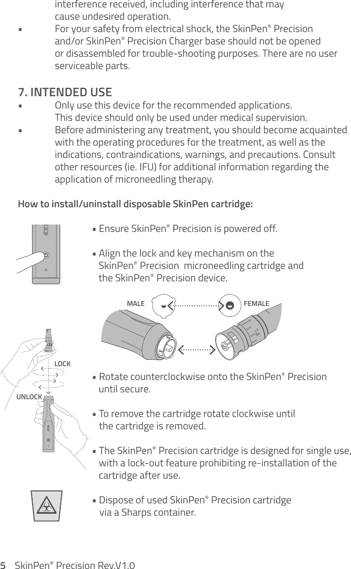   interference received, including interference that may    cause undesired operation. •  For your safety from electrical shock, the SkinPen® Precision    and/or SkinPen® Precision Charger base should not be opened    or disassembled for trouble-shooting purposes. There are no user      serviceable parts.7. INTENDED USE•  Only use this device for the recommended applications.    This device should only be used under medical supervision.•  Before administering any treatment, you should become acquainted     with the operating procedures for the treatment, as well as the    indications, contraindications, warnings, and precautions. Consult    other resources (ie. IFU) for additional information regarding the    application of microneedling therapy. How to install/uninstall disposable SkinPen cartridge:     • Ensure SkinPen® Precision is powered off.    • Align the lock and key mechanism on the         SkinPen® Precision  microneedling cartridge and         the SkinPen® Precision device.     • Rotate counterclockwise onto the SkinPen® Precision         until secure.    • To remove the cartridge rotate clockwise until         the cartridge is removed.    • The SkinPen® Precision cartridge is designed for single use,         with a lock-out feature prohibiting re-installation of the         cartridge after use.    • Dispose of used SkinPen® Precision cartridge         via a Sharps container.   LOCKUNLOCKMALE FEMALEClear Faults3215    SkinPen® Precision Rev.V1.0