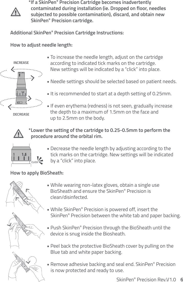   *If a SkinPen® Precision Cartridge becomes inadvertently      contaminated during installation (ie. Dropped on floor, needles      subjected to possible contamination), discard, and obtain new      SkinPen® Precision cartridge.  Additional SkinPen® Precision Cartridge Instructions: How to adjust needle length:    • To increase the needle length, adjust on the cartridge         according to indicated tick marks on the cartridge.         New settings will be indicated by a “click” into place.     • Needle settings should be selected based on patient needs.     • It is recommended to start at a depth setting of 0.25mm.     • If even erythema (redness) is not seen, gradually increase          the depth to a maximum of 1.5mm on the face and         up to 2.5mm on the body.   *Lower the setting of the cartridge to 0.25-0.5mm to perform the      procedure around the orbital rim.     • Decrease the needle length by adjusting according to the         tick marks on the cartridge. New settings will be indicated         by a “click” into place.How to apply BioSheath:     • While wearing non-latex gloves, obtain a single use         BioSheath and ensure the SkinPen® Precision is         clean/disinfected.      • While SkinPen® Precision is powered off, insert the         SkinPen® Precision between the white tab and paper backing.    • Push SkinPen® Precision through the BioSheath until the         device is snug inside the Biosheath.     • Peel back the protective BioSheath cover by pulling on the         Blue tab and white paper backing.          • Remove adhesive backing and seal end. SkinPen® Precision         is now protected and ready to use.INCREASEDECREASECLICKSkinPen® Precision Rev.V1.0    6ADHESIVEADHESIVE