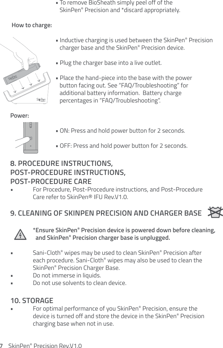    • To remove BioSheath simply peel off of the         SkinPen® Precision and *discard appropriately. How to charge:    • Inductive charging is used between the SkinPen® Precision         charger base and the SkinPen® Precision device.    • Plug the charger base into a live outlet.    • Place the hand-piece into the base with the power         button facing out. See “FAQ/Troubleshooting” for         additional battery information.  Battery charge         percentages in “FAQ/Troubleshooting”.Power:    • ON: Press and hold power button for 2 seconds.    • OFF: Press and hold power button for 2 seconds.8. PROCEDURE INSTRUCTIONS,  POST-PROCEDURE INSTRUCTIONS,  POST-PROCEDURE CARE•  For Procedure, Post-Procedure instructions, and Post-Procedure      Care refer to SkinPen® IFU Rev.V1.0. 9. CLEANING OF SKINPEN PRECISION AND CHARGER BASE  *Ensure SkinPen® Precision device is powered down before cleaning,        and SkinPen® Precision charger base is unplugged.• Sani-Cloth® wipes may be used to clean SkinPen® Precision after    each procedure. Sani-Cloth® wipes may also be used to clean the   SkinPen® Precision Charger Base. •  Do not immerse in liquids.•  Do not use solvents to clean device. 10. STORAGE•  For optimal performance of you SkinPen® Precision, ensure the    device is turned off and store the device in the SkinPen® Precision    charging base when not in use.   Clear Faults3217    SkinPen® Precision Rev.V1.0