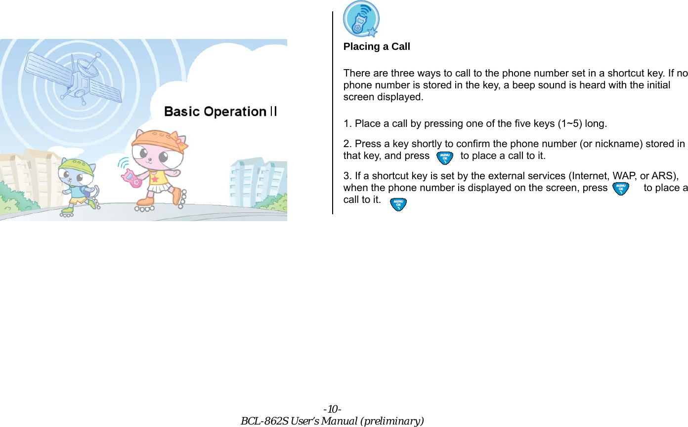 -10- BCL-862S User’s Manual (preliminary) Calls Placing a Call There are three ways to call to the phone number set in a shortcut key. If no phone number is stored in the key, a beep sound is heard with the initial screen displayed. 1. Place a call by pressing one of the five keys (1~5) long. 2. Press a key shortly to confirm the phone number (or nickname) stored in that key, and press            to place a call to it. 3. If a shortcut key is set by the external services (Internet, WAP, or ARS), when the phone number is displayed on the screen, press              to place a call to it. 