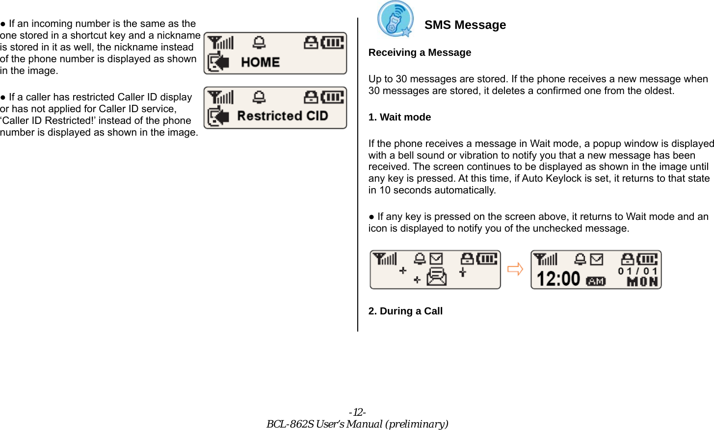 -12- BCL-862S User’s Manual (preliminary) ● If an incoming number is the same as the one stored in a shortcut key and a nickname is stored in it as well, the nickname instead of the phone number is displayed as shown in the image.   ● If a caller has restricted Caller ID display or has not applied for Caller ID service, ‘Caller ID Restricted!’ instead of the phone number is displayed as shown in the image.             SMS Message Receiving a Message Up to 30 messages are stored. If the phone receives a new message when 30 messages are stored, it deletes a confirmed one from the oldest. 1. Wait mode If the phone receives a message in Wait mode, a popup window is displayed with a bell sound or vibration to notify you that a new message has been received. The screen continues to be displayed as shown in the image until any key is pressed. At this time, if Auto Keylock is set, it returns to that state in 10 seconds automatically. ● If any key is pressed on the screen above, it returns to Wait mode and an icon is displayed to notify you of the unchecked message.  2. During a Call 