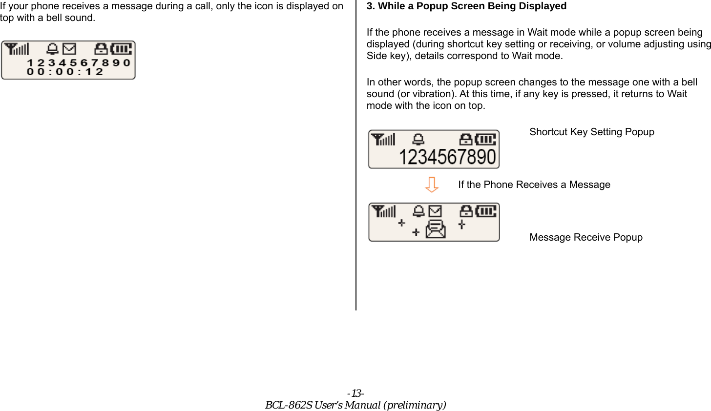 -13- BCL-862S User’s Manual (preliminary) If your phone receives a message during a call, only the icon is displayed on top with a bell sound.  3. While a Popup Screen Being Displayed If the phone receives a message in Wait mode while a popup screen being displayed (during shortcut key setting or receiving, or volume adjusting using Side key), details correspond to Wait mode. In other words, the popup screen changes to the message one with a bell sound (or vibration). At this time, if any key is pressed, it returns to Wait mode with the icon on top. Shortcut Key Setting Popup  If the Phone Receives a Message  Message Receive Popup   