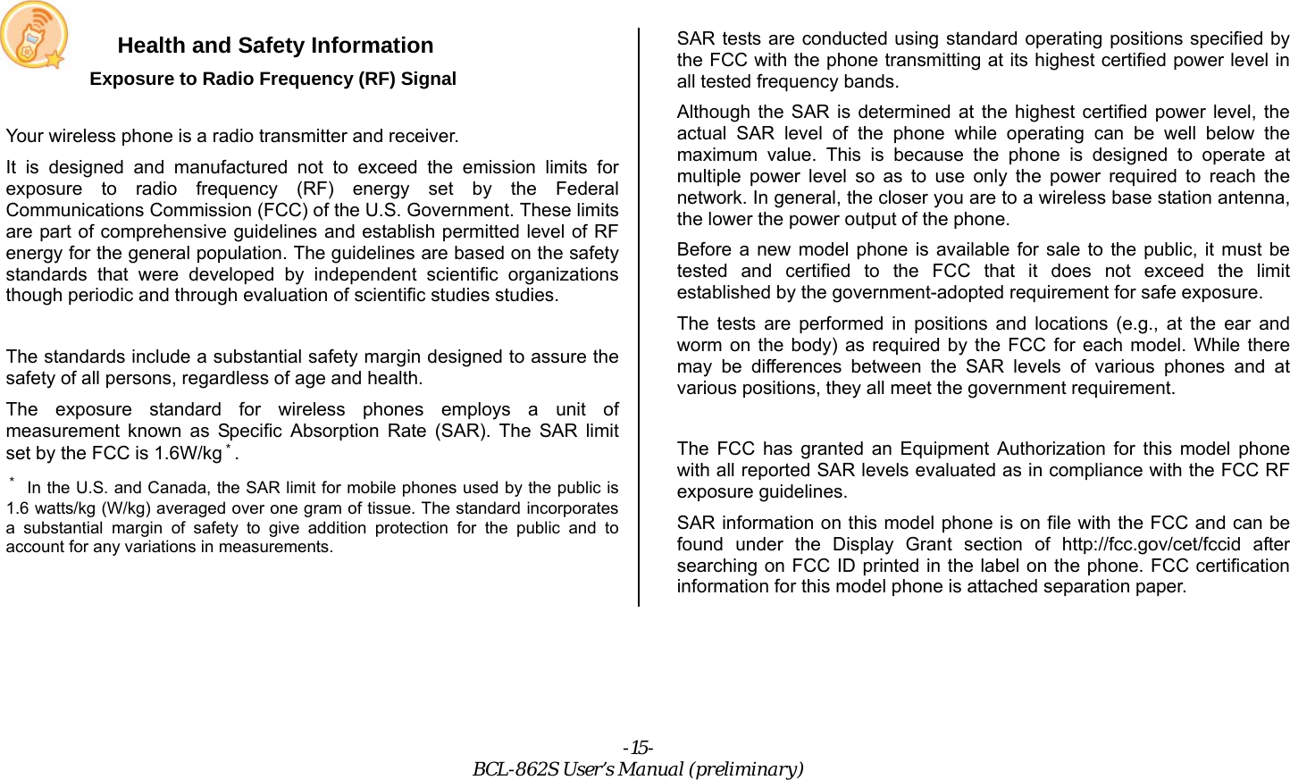 -15- BCL-862S User’s Manual (preliminary) Health and Safety Information Exposure to Radio Frequency (RF) Signal  Your wireless phone is a radio transmitter and receiver. It is designed and manufactured not to exceed the emission limits for exposure to radio frequency (RF) energy set by the Federal Communications Commission (FCC) of the U.S. Government. These limits are part of comprehensive guidelines and establish permitted level of RF energy for the general population. The guidelines are based on the safety standards that were developed by independent scientific organizations though periodic and through evaluation of scientific studies studies.  The standards include a substantial safety margin designed to assure the safety of all persons, regardless of age and health. The exposure standard for wireless phones employs a unit of measurement known as Specific Absorption Rate (SAR). The SAR limit set by the FCC is 1.6W/kg＊. ＊ In the U.S. and Canada, the SAR limit for mobile phones used by the public is 1.6 watts/kg (W/kg) averaged over one gram of tissue. The standard incorporates a substantial margin of safety to give addition protection for the public and to account for any variations in measurements.  SAR tests are conducted using standard operating positions specified by the FCC with the phone transmitting at its highest certified power level in all tested frequency bands. Although the SAR is determined at the highest certified power level, the actual SAR level of the phone while operating can be well below the maximum value. This is because the phone is designed to operate at multiple power level so as to use only the power required to reach the network. In general, the closer you are to a wireless base station antenna, the lower the power output of the phone. Before a new model phone is available for sale to the public, it must be tested and certified to the FCC that it does not exceed the limit established by the government-adopted requirement for safe exposure. The tests are performed in positions and locations (e.g., at the ear and worm on the body) as required by the FCC for each model. While there may be differences between the SAR levels of various phones and at various positions, they all meet the government requirement.  The FCC has granted an Equipment Authorization for this model phone with all reported SAR levels evaluated as in compliance with the FCC RF exposure guidelines. SAR information on this model phone is on file with the FCC and can be found under the Display Grant section of http://fcc.gov/cet/fccid after searching on FCC ID printed in the label on the phone. FCC certification information for this model phone is attached separation paper. 