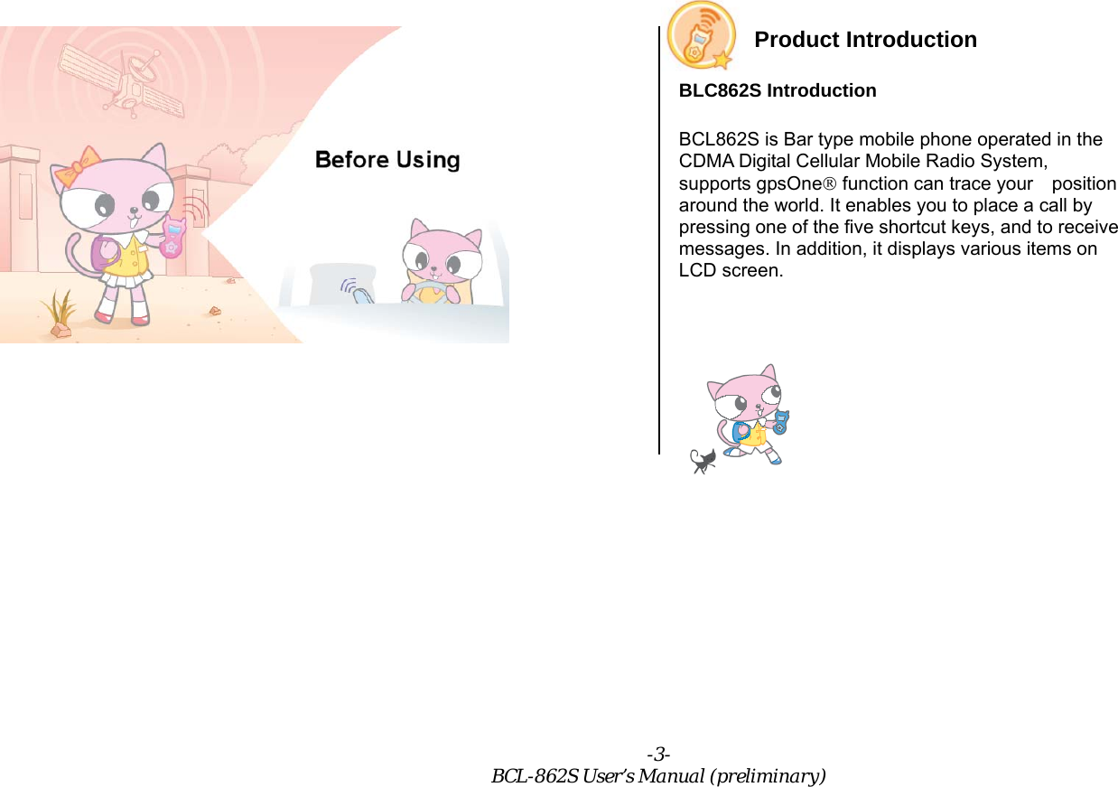-3- BCL-862S User’s Manual (preliminary)  Product Introduction BLC862S Introduction BCL862S is Bar type mobile phone operated in the CDMA Digital Cellular Mobile Radio System, supports gpsOne® function can trace your    position around the world. It enables you to place a call by pressing one of the five shortcut keys, and to receive messages. In addition, it displays various items on LCD screen.    
