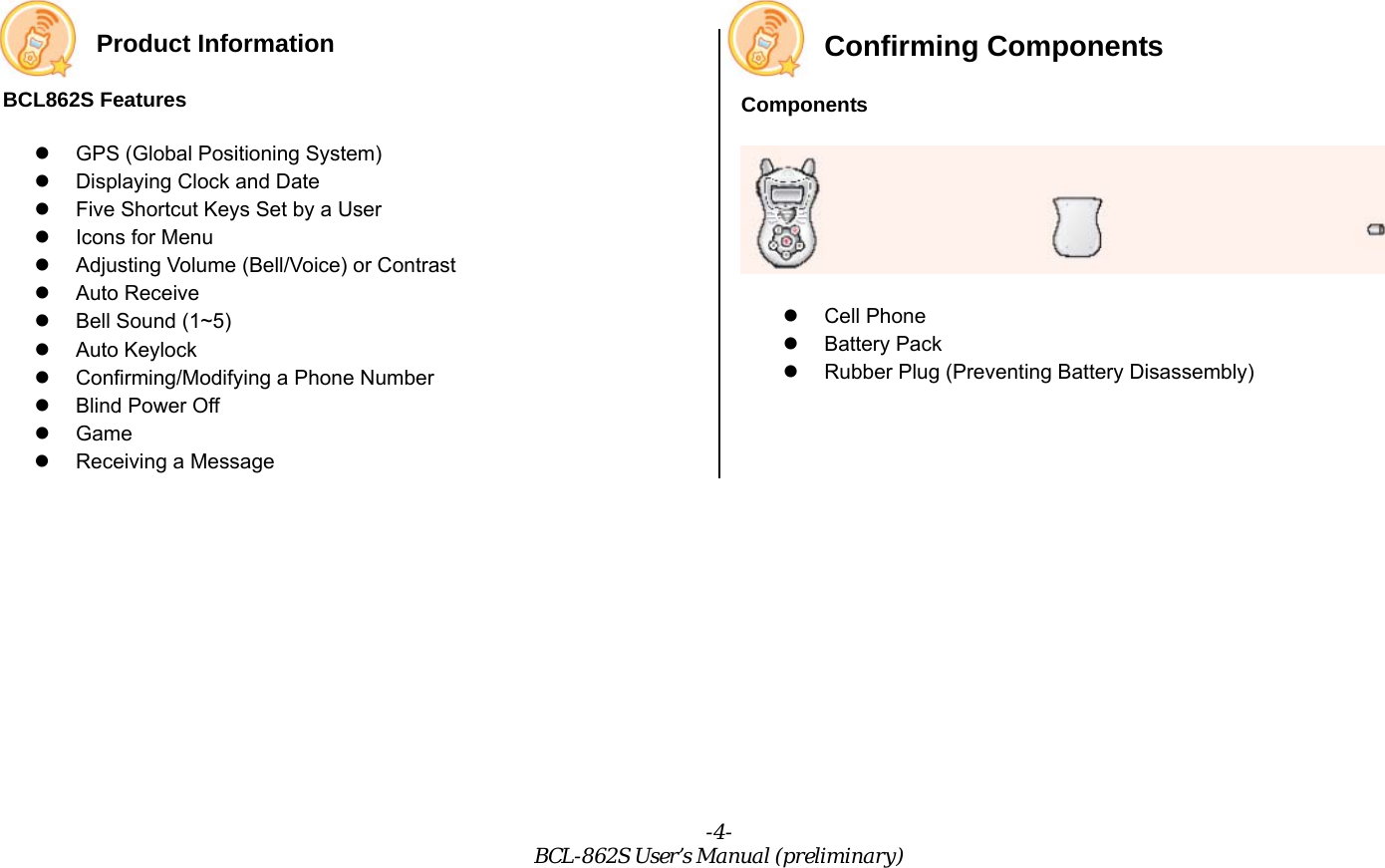 -4- BCL-862S User’s Manual (preliminary) Product Information  BCL862S Features   GPS (Global Positioning System)   Displaying Clock and Date   Five Shortcut Keys Set by a User   Icons for Menu   Adjusting Volume (Bell/Voice) or Contrast   Auto Receive   Bell Sound (1~5)   Auto Keylock   Confirming/Modifying a Phone Number   Blind Power Off   Game   Receiving a Message Confirming Components Components    Cell Phone   Battery Pack   Rubber Plug (Preventing Battery Disassembly) 