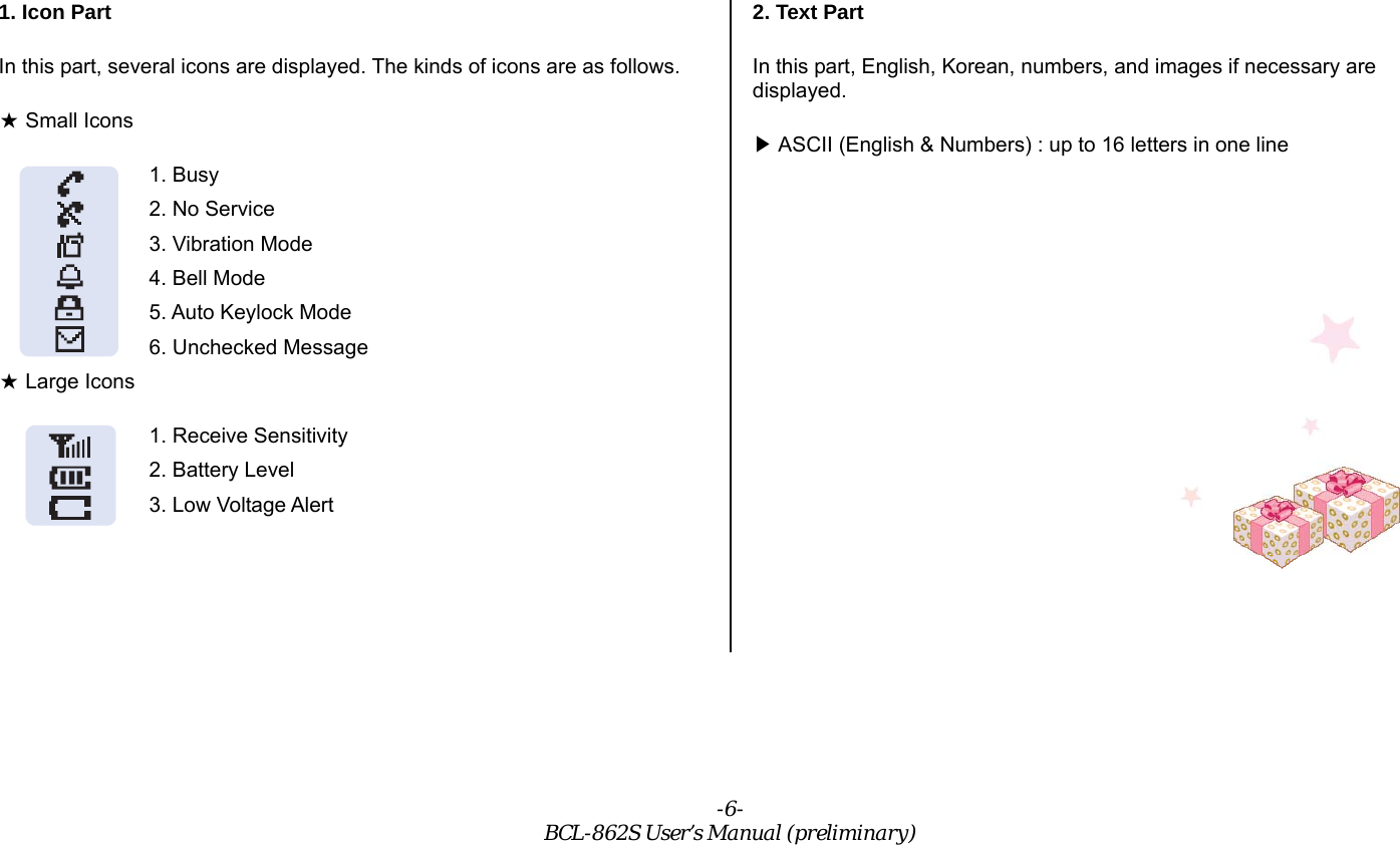 -6- BCL-862S User’s Manual (preliminary) 1. Icon Part In this part, several icons are displayed. The kinds of icons are as follows.  Small Icons★ 1. Busy 2. No Service 3. Vibration Mode 4. Bell Mode 5. Auto Keylock Mode 6. Unchecked Message  Large Icons★ 1. Receive Sensitivity 2. Battery Level 3. Low Voltage Alert  2. Text Part In this part, English, Korean, numbers, and images if necessary are displayed.  ASCII (English &amp; Numbers) : up to 16 letters in one line▶          