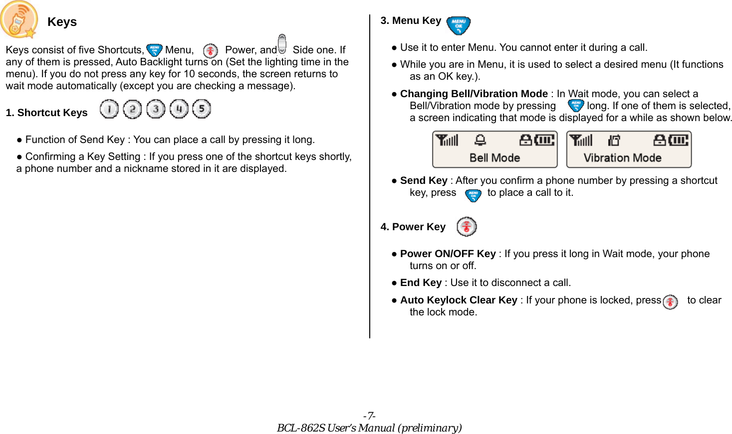 -7- BCL-862S User’s Manual (preliminary) Keys Keys consist of five Shortcuts,    Menu,      Power, and   Side one. If any of them is pressed, Auto Backlight turns on (Set the lighting time in the menu). If you do not press any key for 10 seconds, the screen returns to wait mode automatically (except you are checking a message). 1. Shortcut Keys ● Function of Send Key : You can place a call by pressing it long. ● Confirming a Key Setting : If you press one of the shortcut keys shortly, a phone number and a nickname stored in it are displayed. 3. Menu Key ● Use it to enter Menu. You cannot enter it during a call. ● While you are in Menu, it is used to select a desired menu (It functions as an OK key.). ● Changing Bell/Vibration Mode : In Wait mode, you can select a Bell/Vibration mode by pressing       long. If one of them is selected, a screen indicating that mode is displayed for a while as shown below.  ● Send Key : After you confirm a phone number by pressing a shortcut key, press      to place a call to it.  4. Power Key ● Power ON/OFF Key : If you press it long in Wait mode, your phone turns on or off. ● End Key : Use it to disconnect a call. ● Auto Keylock Clear Key : If your phone is locked, press          to clear the lock mode.  