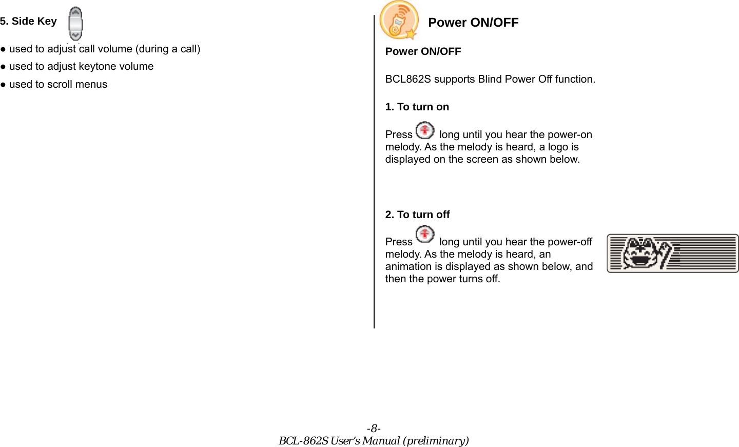 -8- BCL-862S User’s Manual (preliminary) 5. Side Key ● used to adjust call volume (during a call)   ● used to adjust keytone volume ● used to scroll menus   Power ON/OFF Power ON/OFF BCL862S supports Blind Power Off function. 1. To turn on Press     long until you hear the power-on melody. As the melody is heard, a logo is displayed on the screen as shown below.  2. To turn off Press     long until you hear the power-off melody. As the melody is heard, an animation is displayed as shown below, and then the power turns off.  