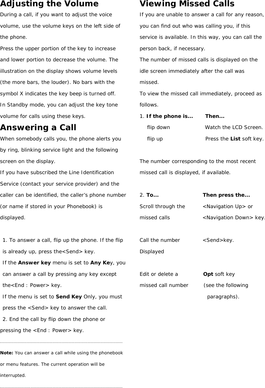 Adjusting the Volume During a call, if you want to adjust the voice volume, use the volume keys on the left side of the phone. Press the upper portion of the key to increase and lower portion to decrease the volume. The illustration on the display shows volume levels (the more bars, the louder). No bars with the symbol X indicates the key beep is turned off. In Standby mode, you can adjust the key tone volume for calls using these keys. Answering a Call When somebody calls you, the phone alerts you by ring, blinking service light and the following screen on the display. If you have subscribed the Line Identification Service (contact your service provider) and the caller can be identified, the caller’s phone number (or name if stored in your Phonebook) is displayed.  1. To answer a call, flip up the phone. If the flip is already up, press the&lt;Send&gt; key. If the Answer key menu is set to Any Key, you can answer a call by pressing any key except the&lt;End : Power&gt; key. If the menu is set to Send Key Only, you must press the &lt;Send&gt; key to answer the call. 2. End the call by flip down the phone or pressing the &lt;End : Power&gt; key. ………………………………………………………………………… Note: You can answer a call while using the phonebook or menu features. The current operation will be interrupted. …………………………………………………………………………  Viewing Missed Calls If you are unable to answer a call for any reason, you can find out who was calling you, if this service is available. In this way, you can call the person back, if necessary. The number of missed calls is displayed on the idle screen immediately after the call was missed. To view the missed call immediately, proceed as follows. 1. If the phone is...     Then... flip down              Watch the LCD Screen. flip up                 Press the List soft key.  The number corresponding to the most recent missed call is displayed, if available.  2. To...                  Then press the... Scroll through the       &lt;Navigation Up&gt; or missed calls             &lt;Navigation Down&gt; key.  Call the number         &lt;Send&gt;key. Displayed  Edit or delete a          Opt soft key missed call number      (see the following paragraphs).          
