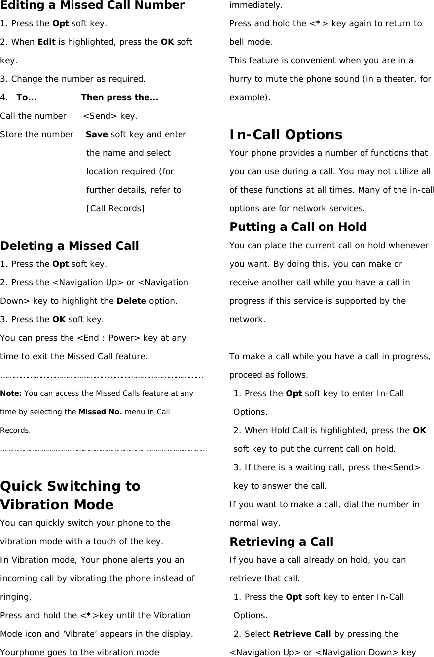 Editing a Missed Call Number 1. Press the Opt soft key. 2. When Edit is highlighted, press the OK soft key. 3. Change the number as required. 4.  To...           Then press the... Call the number    &lt;Send&gt; key. Store the number   Save soft key and enter the name and select location required (for further details, refer to [Call Records]  Deleting a Missed Call 1. Press the Opt soft key. 2. Press the &lt;Navigation Up&gt; or &lt;Navigation Down&gt; key to highlight the Delete option. 3. Press the OK soft key. You can press the &lt;End : Power&gt; key at any time to exit the Missed Call feature. ……………………………………………………………………………… Note: You can access the Missed Calls feature at any time by selecting the Missed No. menu in Call Records. ……………………………………………………………………………………………  Quick Switching to Vibration Mode You can quickly switch your phone to the vibration mode with a touch of the key.  In Vibration mode, Your phone alerts you an incoming call by vibrating the phone instead of ringing. Press and hold the &lt;*&gt;key until the Vibration Mode icon and ‘Vibrate’ appears in the display. Yourphone goes to the vibration mode immediately. Press and hold the &lt;*&gt; key again to return to bell mode. This feature is convenient when you are in a hurry to mute the phone sound (in a theater, for example).  In-Call Options Your phone provides a number of functions that you can use during a call. You may not utilize all of these functions at all times. Many of the in-call options are for network services. Putting a Call on Hold You can place the current call on hold whenever you want. By doing this, you can make or receive another call while you have a call in progress if this service is supported by the network.  To make a call while you have a call in progress, proceed as follows. 1. Press the Opt soft key to enter In-Call Options. 2. When Hold Call is highlighted, press the OK soft key to put the current call on hold. 3. If there is a waiting call, press the&lt;Send&gt; key to answer the call. If you want to make a call, dial the number in normal way. Retrieving a Call If you have a call already on hold, you can retrieve that call. 1. Press the Opt soft key to enter In-Call Options. 2. Select Retrieve Call by pressing the &lt;Navigation Up&gt; or &lt;Navigation Down&gt; key 