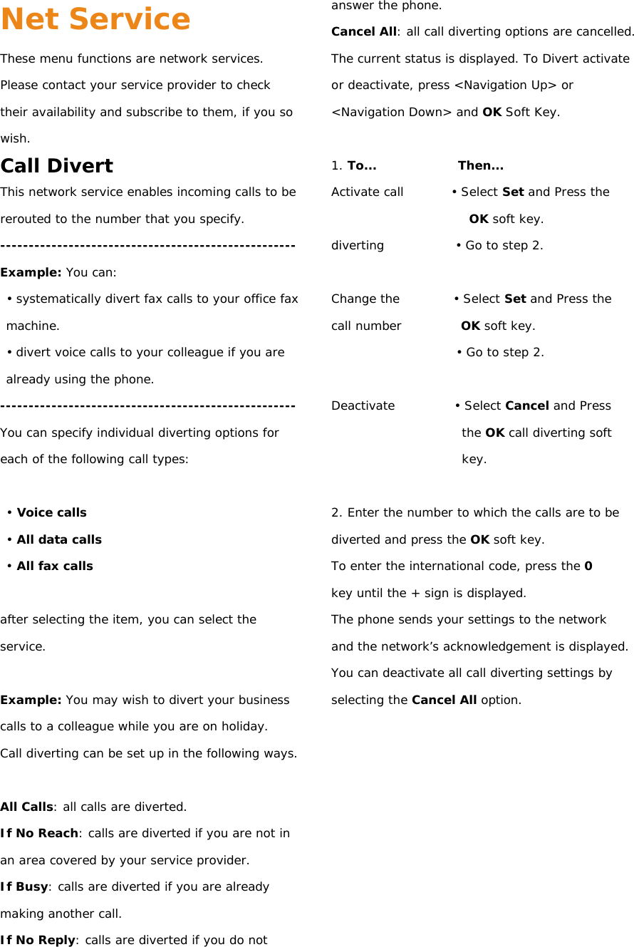 Net Service These menu functions are network services. Please contact your service provider to check their availability and subscribe to them, if you so wish. Call Divert This network service enables incoming calls to be rerouted to the number that you specify. ---------------------------------------------------- Example: You can: • systematically divert fax calls to your office fax machine. • divert voice calls to your colleague if you are already using the phone. ---------------------------------------------------- You can specify individual diverting options for each of the following call types:  • Voice calls • All data calls • All fax calls  after selecting the item, you can select the service.  Example: You may wish to divert your business calls to a colleague while you are on holiday. Call diverting can be set up in the following ways.  All Calls: all calls are diverted. If No Reach: calls are diverted if you are not in an area covered by your service provider. If Busy: calls are diverted if you are already making another call. If No Reply: calls are diverted if you do not answer the phone. Cancel All: all call diverting options are cancelled. The current status is displayed. To Divert activate or deactivate, press &lt;Navigation Up&gt; or &lt;Navigation Down&gt; and OK Soft Key.  1. To...              Then... Activate call        • Select Set and Press the OK soft key. diverting            • Go to step 2.  Change the         • Select Set and Press the call number          OK soft key. • Go to step 2.  Deactivate          • Select Cancel and Press the OK call diverting soft key.  2. Enter the number to which the calls are to be diverted and press the OK soft key. To enter the international code, press the 0 key until the + sign is displayed. The phone sends your settings to the network and the network’s acknowledgement is displayed. You can deactivate all call diverting settings by selecting the Cancel All option.          
