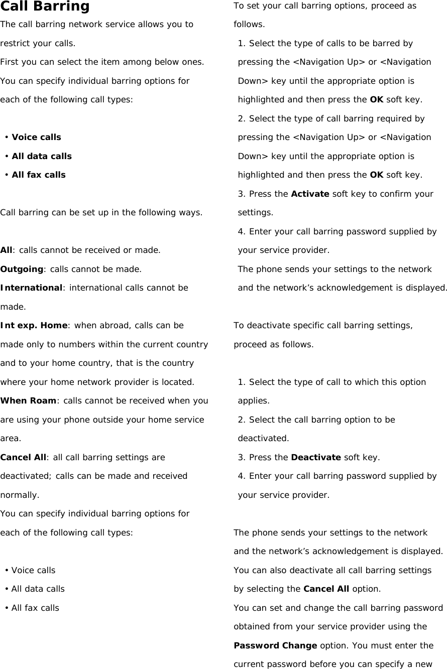 Call Barring The call barring network service allows you to restrict your calls. First you can select the item among below ones. You can specify individual barring options for each of the following call types:  • Voice calls • All data calls • All fax calls  Call barring can be set up in the following ways.  All: calls cannot be received or made. Outgoing: calls cannot be made. International: international calls cannot be made. Int exp. Home: when abroad, calls can be made only to numbers within the current country and to your home country, that is the country where your home network provider is located. When Roam: calls cannot be received when you are using your phone outside your home service area. Cancel All: all call barring settings are deactivated; calls can be made and received normally. You can specify individual barring options for each of the following call types:  • Voice calls • All data calls • All fax calls    To set your call barring options, proceed as follows. 1. Select the type of calls to be barred by pressing the &lt;Navigation Up&gt; or &lt;Navigation Down&gt; key until the appropriate option is highlighted and then press the OK soft key. 2. Select the type of call barring required by pressing the &lt;Navigation Up&gt; or &lt;Navigation Down&gt; key until the appropriate option is highlighted and then press the OK soft key. 3. Press the Activate soft key to confirm your settings. 4. Enter your call barring password supplied by your service provider. The phone sends your settings to the network and the network’s acknowledgement is displayed.  To deactivate specific call barring settings, proceed as follows.  1. Select the type of call to which this option applies. 2. Select the call barring option to be deactivated. 3. Press the Deactivate soft key. 4. Enter your call barring password supplied by your service provider.  The phone sends your settings to the network and the network’s acknowledgement is displayed. You can also deactivate all call barring settings by selecting the Cancel All option. You can set and change the call barring password obtained from your service provider using the Password Change option. You must enter the current password before you can specify a new 