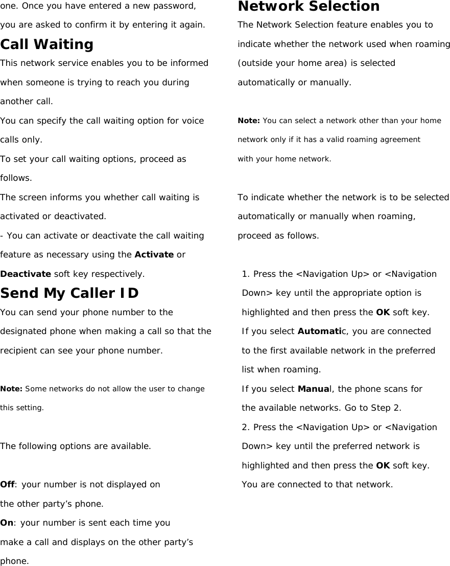 one. Once you have entered a new password, you are asked to confirm it by entering it again. Call Waiting This network service enables you to be informed when someone is trying to reach you during another call. You can specify the call waiting option for voice calls only. To set your call waiting options, proceed as follows. The screen informs you whether call waiting is activated or deactivated. - You can activate or deactivate the call waiting feature as necessary using the Activate or Deactivate soft key respectively. Send My Caller ID You can send your phone number to the designated phone when making a call so that the recipient can see your phone number.  Note: Some networks do not allow the user to change this setting.  The following options are available.  Off: your number is not displayed on the other party’s phone. On: your number is sent each time you make a call and displays on the other party’s  phone.       Network Selection The Network Selection feature enables you to indicate whether the network used when roaming (outside your home area) is selected automatically or manually.  Note: You can select a network other than your home network only if it has a valid roaming agreement with your home network.  To indicate whether the network is to be selected automatically or manually when roaming, proceed as follows.  1. Press the &lt;Navigation Up&gt; or &lt;Navigation Down&gt; key until the appropriate option is highlighted and then press the OK soft key. If you select Automatic, you are connected to the first available network in the preferred list when roaming. If you select Manual, the phone scans for the available networks. Go to Step 2. 2. Press the &lt;Navigation Up&gt; or &lt;Navigation Down&gt; key until the preferred network is highlighted and then press the OK soft key. You are connected to that network.          