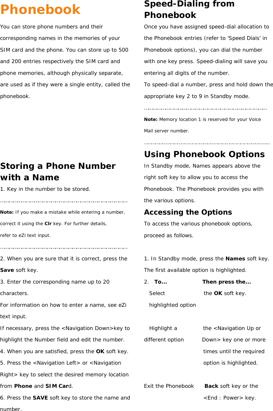 Phonebook You can store phone numbers and their corresponding names in the memories of your SIM card and the phone. You can store up to 500 and 200 entries respectively the SIM card and phone memories, although physically separate, are used as if they were a single entity, called the phonebook.      Storing a Phone Number with a Name 1. Key in the number to be stored. ……………………………………………………………………………… Note: If you make a mistake while entering a number, correct it using the Clr key. For further details, refer to eZi text input. ……………………………………………………………………………… 2. When you are sure that it is correct, press the Save soft key. 3. Enter the corresponding name up to 20 characters. For information on how to enter a name, see eZi text input. If necessary, press the &lt;Navigation Down&gt;key to highlight the Number field and edit the number. 4. When you are satisfied, press the OK soft key. 5. Press the &lt;Navigation Left&gt; or &lt;Navigation Right&gt; key to select the desired memory location from Phone and SIM Card. 6. Press the SAVE soft key to store the name and number. Speed-Dialing from Phonebook Once you have assigned speed-dial allocation to the Phonebook entries (refer to ‘Speed Dials’ in Phonebook options), you can dial the number with one key press. Speed-dialing will save you entering all digits of the number. To speed-dial a number, press and hold down the appropriate key 2 to 9 in Standby mode. …………………………………………………………………………… Note: Memory location 1 is reserved for your Voice Mail server number. ………………………………………………………………………………………… Using Phonebook Options In Standby mode, Names appears above the right soft key to allow you to access the Phonebook. The Phonebook provides you with the various options. Accessing the Options To access the various phonebook options, proceed as follows.  1. In Standby mode, press the Names soft key. The first available option is highlighted. 2.  To...              Then press the... Select               the OK soft key. highlighted option  Highlight a          the &lt;Navigation Up or different option       Down&gt; key one or more times until the required option is highlighted.  Exit the Phonebook    Back soft key or the &lt;End : Power&gt; key.  