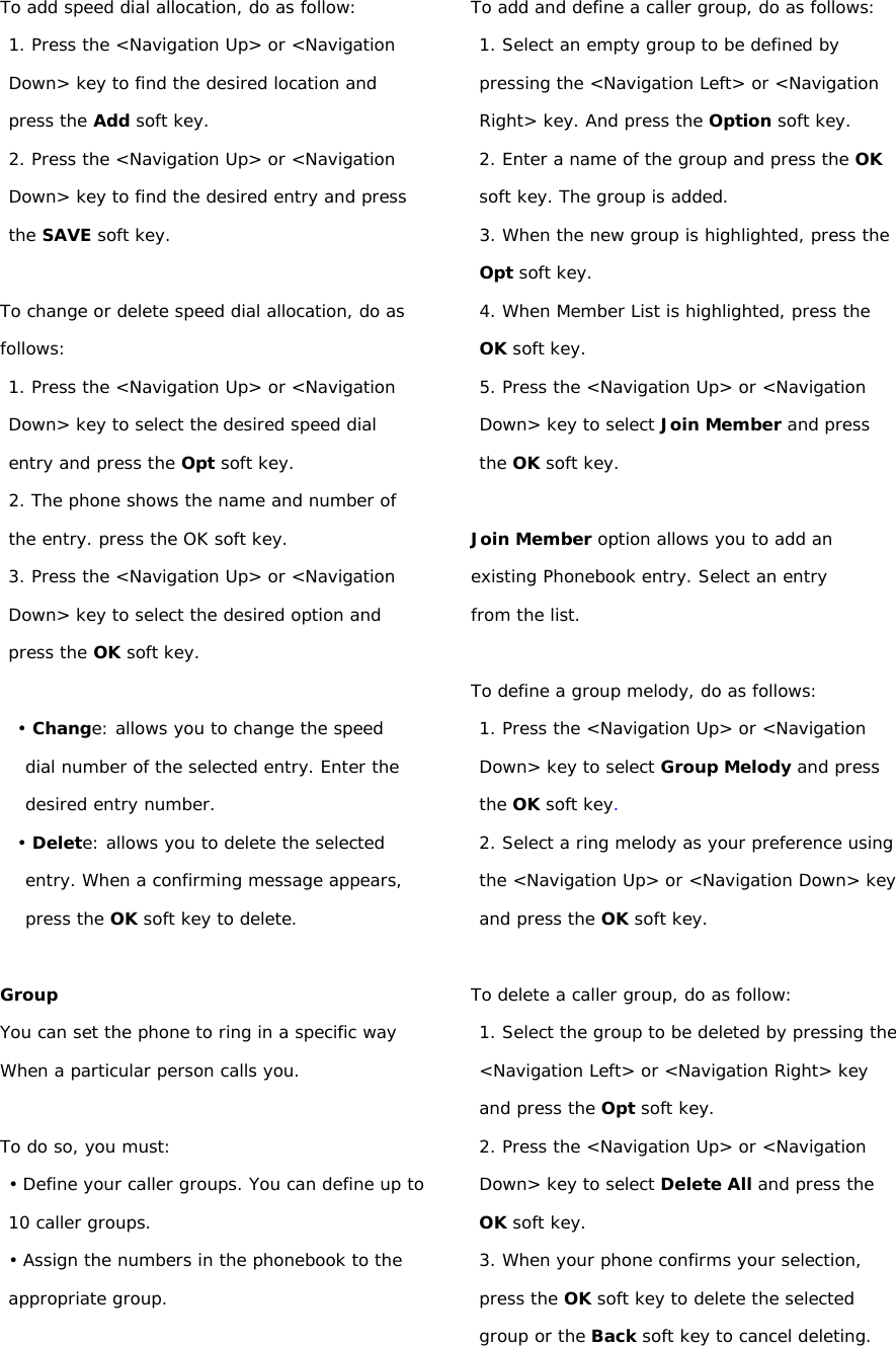 To add speed dial allocation, do as follow: 1. Press the &lt;Navigation Up&gt; or &lt;Navigation Down&gt; key to find the desired location and press the Add soft key. 2. Press the &lt;Navigation Up&gt; or &lt;Navigation Down&gt; key to find the desired entry and press the SAVE soft key.  To change or delete speed dial allocation, do as follows: 1. Press the &lt;Navigation Up&gt; or &lt;Navigation Down&gt; key to select the desired speed dial entry and press the Opt soft key. 2. The phone shows the name and number of the entry. press the OK soft key. 3. Press the &lt;Navigation Up&gt; or &lt;Navigation Down&gt; key to select the desired option and press the OK soft key.  • Change: allows you to change the speed dial number of the selected entry. Enter the desired entry number. • Delete: allows you to delete the selected entry. When a confirming message appears, press the OK soft key to delete.  Group You can set the phone to ring in a specific way When a particular person calls you.  To do so, you must: • Define your caller groups. You can define up to 10 caller groups. • Assign the numbers in the phonebook to the appropriate group.  To add and define a caller group, do as follows: 1. Select an empty group to be defined by pressing the &lt;Navigation Left&gt; or &lt;Navigation Right&gt; key. And press the Option soft key. 2. Enter a name of the group and press the OK soft key. The group is added. 3. When the new group is highlighted, press the Opt soft key. 4. When Member List is highlighted, press the OK soft key. 5. Press the &lt;Navigation Up&gt; or &lt;Navigation Down&gt; key to select Join Member and press the OK soft key.  Join Member option allows you to add an existing Phonebook entry. Select an entry from the list.  To define a group melody, do as follows: 1. Press the &lt;Navigation Up&gt; or &lt;Navigation Down&gt; key to select Group Melody and press the OK soft key. 2. Select a ring melody as your preference using the &lt;Navigation Up&gt; or &lt;Navigation Down&gt; key and press the OK soft key.  To delete a caller group, do as follow: 1. Select the group to be deleted by pressing the &lt;Navigation Left&gt; or &lt;Navigation Right&gt; key and press the Opt soft key. 2. Press the &lt;Navigation Up&gt; or &lt;Navigation Down&gt; key to select Delete All and press the OK soft key. 3. When your phone confirms your selection, press the OK soft key to delete the selected group or the Back soft key to cancel deleting. 