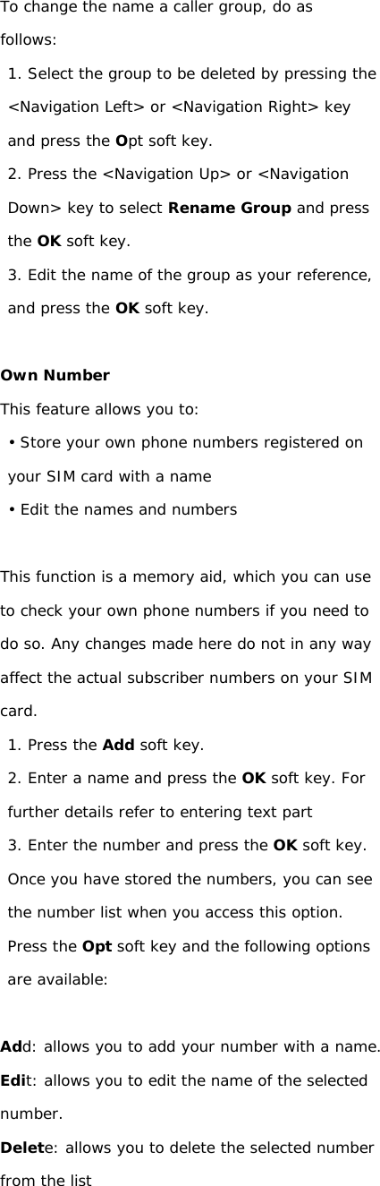 To change the name a caller group, do as follows: 1. Select the group to be deleted by pressing the &lt;Navigation Left&gt; or &lt;Navigation Right&gt; key and press the Opt soft key. 2. Press the &lt;Navigation Up&gt; or &lt;Navigation Down&gt; key to select Rename Group and press the OK soft key. 3. Edit the name of the group as your reference, and press the OK soft key.  Own Number This feature allows you to: • Store your own phone numbers registered on your SIM card with a name • Edit the names and numbers  This function is a memory aid, which you can use to check your own phone numbers if you need to do so. Any changes made here do not in any way affect the actual subscriber numbers on your SIM card. 1. Press the Add soft key. 2. Enter a name and press the OK soft key. For further details refer to entering text part 3. Enter the number and press the OK soft key. Once you have stored the numbers, you can see the number list when you access this option. Press the Opt soft key and the following options are available:  Add: allows you to add your number with a name. Edit: allows you to edit the name of the selected number. Delete: allows you to delete the selected number from the list                   