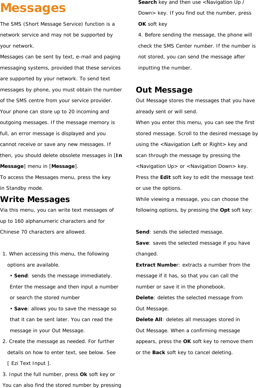 Messages The SMS (Short Message Service) function is a network service and may not be supported by your network. Messages can be sent by text, e-mail and paging messaging systems, provided that these services are supported by your network. To send text messages by phone, you must obtain the number of the SMS centre from your service provider. Your phone can store up to 20 incoming and outgoing messages. If the message memory is full, an error message is displayed and you cannot receive or save any new messages. If then, you should delete obsolete messages in [In Message] menu in [Message]. To access the Messages menu, press the key in Standby mode. Write Messages Via this menu, you can write text messages of up to 160 alphanumeric characters and for Chinese 70 characters are allowed.  1. When accessing this menu, the following options are available. • Send: sends the message immediately. Enter the message and then input a number or search the stored number • Save: allows you to save the message so that it can be sent later. You can read the message in your Out Message. 2. Create the message as needed. For further details on how to enter text, see below. See [ Ezi Text Input ]. 3. Input the full number, press Ok soft key or You can also find the stored number by pressing    Search key and then use &lt;Navigation Up /  Down&gt; key. If you find out the number, press  OK soft key 4. Before sending the message, the phone will check the SMS Center number. If the number is not stored, you can send the message after inputting the number.  Out Message Out Message stores the messages that you have already sent or will send. When you enter this menu, you can see the first stored message. Scroll to the desired message by using the &lt;Navigation Left or Right&gt; key and scan through the message by pressing the &lt;Navigation Up&gt; or &lt;Navigation Down&gt; key. Press the Edit soft key to edit the message text or use the options. While viewing a message, you can choose the following options, by pressing the Opt soft key:  Send: sends the selected message. Save: saves the selected message if you have changed. Extract Number: extracts a number from the message if it has, so that you can call the number or save it in the phonebook. Delete: deletes the selected message from Out Message. Delete All: deletes all messages stored in Out Message. When a confirming message appears, press the OK soft key to remove them or the Back soft key to cancel deleting.    