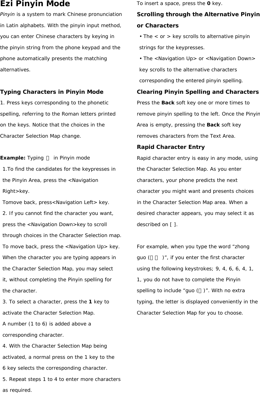 Ezi Pinyin Mode Pinyin is a system to mark Chinese pronunciation in Latin alphabets. With the pinyin input method, you can enter Chinese characters by keying in the pinyin string from the phone keypad and the phone automatically presents the matching alternatives.  Typing Characters in Pinyin Mode 1. Press keys corresponding to the phonetic spelling, referring to the Roman letters printed on the keys. Notice that the choices in the Character Selection Map change.  Example: Typing 力 in Pinyin mode 1.To find the candidates for the keypresses in the Pinyin Area, press the &lt;Navigation Right&gt;key.  Tomove back, press&lt;Navigation Left&gt; key. 2. If you cannot find the character you want, press the &lt;Navigation Down&gt;key to scroll through choices in the Character Selection map. To move back, press the &lt;Navigation Up&gt; key. When the character you are typing appears in the Character Selection Map, you may select it, without completing the Pinyin spelling for the character. 3. To select a character, press the 1 key to activate the Character Selection Map.  A number (1 to 6) is added above a corresponding character. 4. With the Character Selection Map being activated, a normal press on the 1 key to the 6 key selects the corresponding character. 5. Repeat steps 1 to 4 to enter more characters as required. To insert a space, press the 0 key. Scrolling through the Alternative Pinyin or Characters • The &lt; or &gt; key scrolls to alternative pinyin strings for the keypresses. • The &lt;Navigation Up&gt; or &lt;Navigation Down&gt; key scrolls to the alternative characters corresponding the entered pinyin spelling. Clearing Pinyin Spelling and Characters Press the Back soft key one or more times to remove pinyin spelling to the left. Once the Pinyin Area is empty, pressing the Back soft key removes characters from the Text Area. Rapid Character Entry Rapid character entry is easy in any mode, using the Character Selection Map. As you enter characters, your phone predicts the next character you might want and presents choices in the Character Selection Map area. When a desired character appears, you may select it as described on [ ].  For example, when you type the word “zhong guo (中國 )”, if you enter the first character using the following keystrokes; 9, 4, 6, 6, 4, 1, 1, you do not have to complete the Pinyin spelling to include “guo (國)”. With no extra typing, the letter is displayed conveniently in the Character Selection Map for you to choose.        