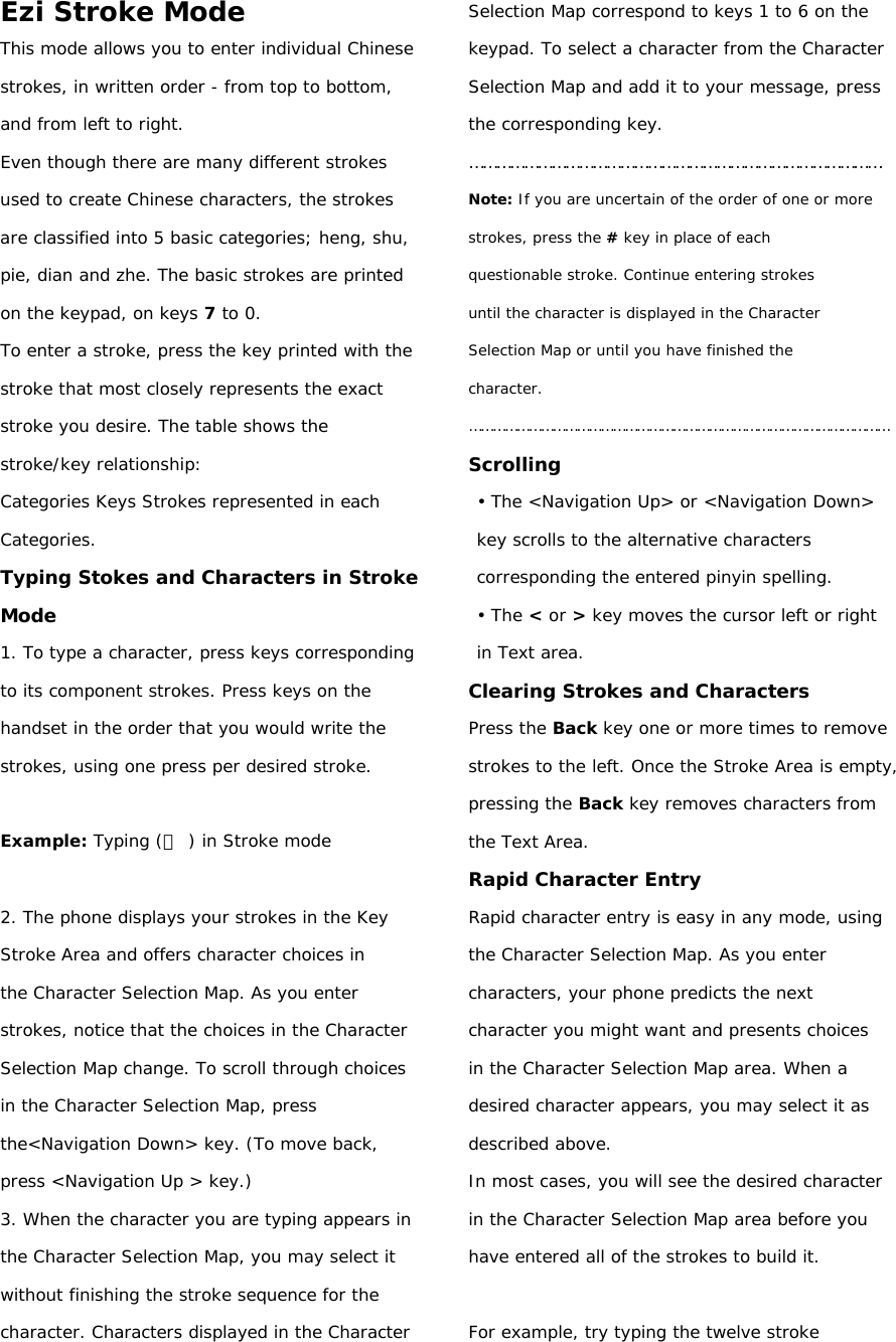 Ezi Stroke Mode This mode allows you to enter individual Chinese strokes, in written order - from top to bottom, and from left to right. Even though there are many different strokes used to create Chinese characters, the strokes are classified into 5 basic categories; heng, shu, pie, dian and zhe. The basic strokes are printed on the keypad, on keys 7 to 0. To enter a stroke, press the key printed with the stroke that most closely represents the exact stroke you desire. The table shows the stroke/key relationship: Categories Keys Strokes represented in each Categories. Typing Stokes and Characters in Stroke Mode 1. To type a character, press keys corresponding to its component strokes. Press keys on the handset in the order that you would write the strokes, using one press per desired stroke.  Example: Typing (力 ) in Stroke mode  2. The phone displays your strokes in the Key Stroke Area and offers character choices in the Character Selection Map. As you enter strokes, notice that the choices in the Character Selection Map change. To scroll through choices in the Character Selection Map, press the&lt;Navigation Down&gt; key. (To move back, press &lt;Navigation Up &gt; key.) 3. When the character you are typing appears in the Character Selection Map, you may select it without finishing the stroke sequence for the character. Characters displayed in the Character Selection Map correspond to keys 1 to 6 on the keypad. To select a character from the Character Selection Map and add it to your message, press the corresponding key. ……………………………………………………………………………… Note: If you are uncertain of the order of one or more strokes, press the # key in place of each questionable stroke. Continue entering strokes until the character is displayed in the Character Selection Map or until you have finished the character. …………………………………………………………………………………………… Scrolling • The &lt;Navigation Up&gt; or &lt;Navigation Down&gt; key scrolls to the alternative characters corresponding the entered pinyin spelling. • The &lt; or &gt; key moves the cursor left or right in Text area. Clearing Strokes and Characters Press the Back key one or more times to remove strokes to the left. Once the Stroke Area is empty, pressing the Back key removes characters from the Text Area. Rapid Character Entry Rapid character entry is easy in any mode, using the Character Selection Map. As you enter characters, your phone predicts the next character you might want and presents choices in the Character Selection Map area. When a desired character appears, you may select it as described above. In most cases, you will see the desired character in the Character Selection Map area before you have entered all of the strokes to build it.  For example, try typing the twelve stroke 