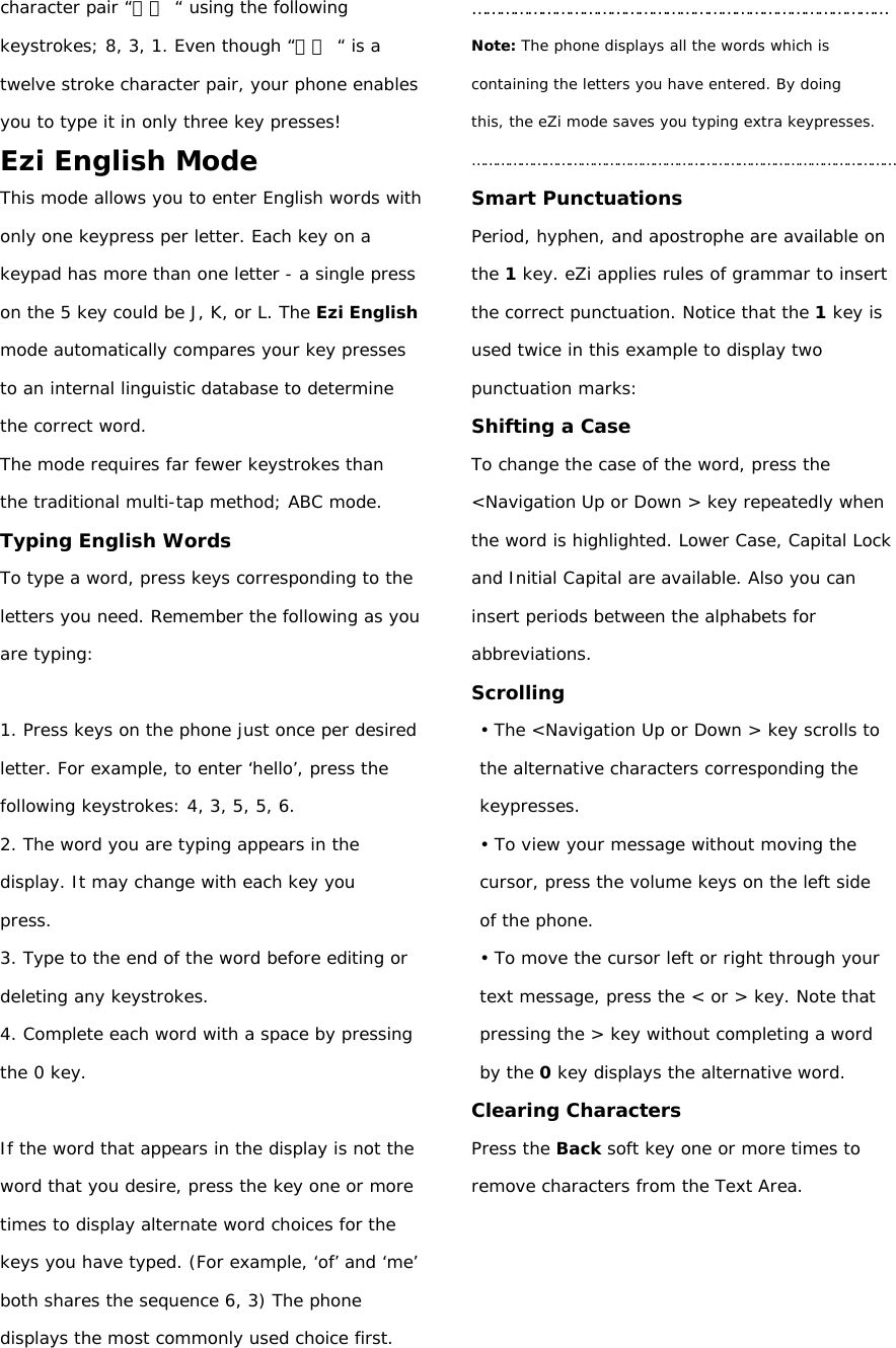 character pair “中國 “ using the following keystrokes; 8, 3, 1. Even though “中國 “ is a twelve stroke character pair, your phone enables you to type it in only three key presses! Ezi English Mode This mode allows you to enter English words with only one keypress per letter. Each key on a keypad has more than one letter - a single press on the 5 key could be J, K, or L. The Ezi English mode automatically compares your key presses to an internal linguistic database to determine the correct word. The mode requires far fewer keystrokes than the traditional multi-tap method; ABC mode. Typing English Words To type a word, press keys corresponding to the letters you need. Remember the following as you are typing:  1. Press keys on the phone just once per desired letter. For example, to enter ‘hello’, press the following keystrokes: 4, 3, 5, 5, 6. 2. The word you are typing appears in the display. It may change with each key you press. 3. Type to the end of the word before editing or deleting any keystrokes. 4. Complete each word with a space by pressing the 0 key.  If the word that appears in the display is not the word that you desire, press the key one or more times to display alternate word choices for the keys you have typed. (For example, ‘of’ and ‘me’ both shares the sequence 6, 3) The phone displays the most commonly used choice first. ……………………………………………………………………………… Note: The phone displays all the words which is containing the letters you have entered. By doing this, the eZi mode saves you typing extra keypresses. …………………………………………………………………………………………… Smart Punctuations Period, hyphen, and apostrophe are available on the 1 key. eZi applies rules of grammar to insert the correct punctuation. Notice that the 1 key is used twice in this example to display two punctuation marks: Shifting a Case To change the case of the word, press the &lt;Navigation Up or Down &gt; key repeatedly when the word is highlighted. Lower Case, Capital Lock and Initial Capital are available. Also you can insert periods between the alphabets for abbreviations. Scrolling • The &lt;Navigation Up or Down &gt; key scrolls to the alternative characters corresponding the keypresses. • To view your message without moving the cursor, press the volume keys on the left side of the phone. • To move the cursor left or right through your text message, press the &lt; or &gt; key. Note that pressing the &gt; key without completing a word by the 0 key displays the alternative word. Clearing Characters Press the Back soft key one or more times to remove characters from the Text Area.     