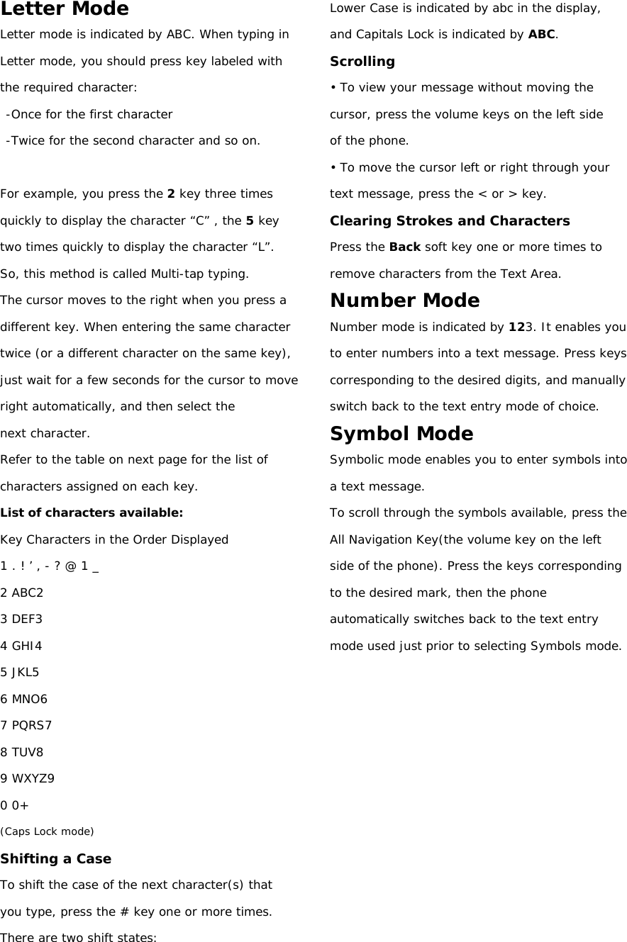 Letter Mode Letter mode is indicated by ABC. When typing in Letter mode, you should press key labeled with the required character: -Once for the first character -Twice for the second character and so on.  For example, you press the 2 key three times quickly to display the character “C” , the 5 key two times quickly to display the character “L”. So, this method is called Multi-tap typing. The cursor moves to the right when you press a different key. When entering the same character twice (or a different character on the same key), just wait for a few seconds for the cursor to move right automatically, and then select the next character. Refer to the table on next page for the list of characters assigned on each key. List of characters available: Key Characters in the Order Displayed 1 . ! ’ , - ? @ 1 _ 2 ABC2 3 DEF3 4 GHI4 5 JKL5 6 MNO6 7 PQRS7 8 TUV8 9 WXYZ9 0 0+ (Caps Lock mode) Shifting a Case To shift the case of the next character(s) that you type, press the # key one or more times. There are two shift states: Lower Case is indicated by abc in the display, and Capitals Lock is indicated by ABC. Scrolling • To view your message without moving the cursor, press the volume keys on the left side of the phone. • To move the cursor left or right through your text message, press the &lt; or &gt; key. Clearing Strokes and Characters Press the Back soft key one or more times to remove characters from the Text Area. Number Mode Number mode is indicated by 123. It enables you to enter numbers into a text message. Press keys corresponding to the desired digits, and manually switch back to the text entry mode of choice. Symbol Mode Symbolic mode enables you to enter symbols into a text message. To scroll through the symbols available, press the All Navigation Key(the volume key on the left side of the phone). Press the keys corresponding to the desired mark, then the phone automatically switches back to the text entry mode used just prior to selecting Symbols mode.      
