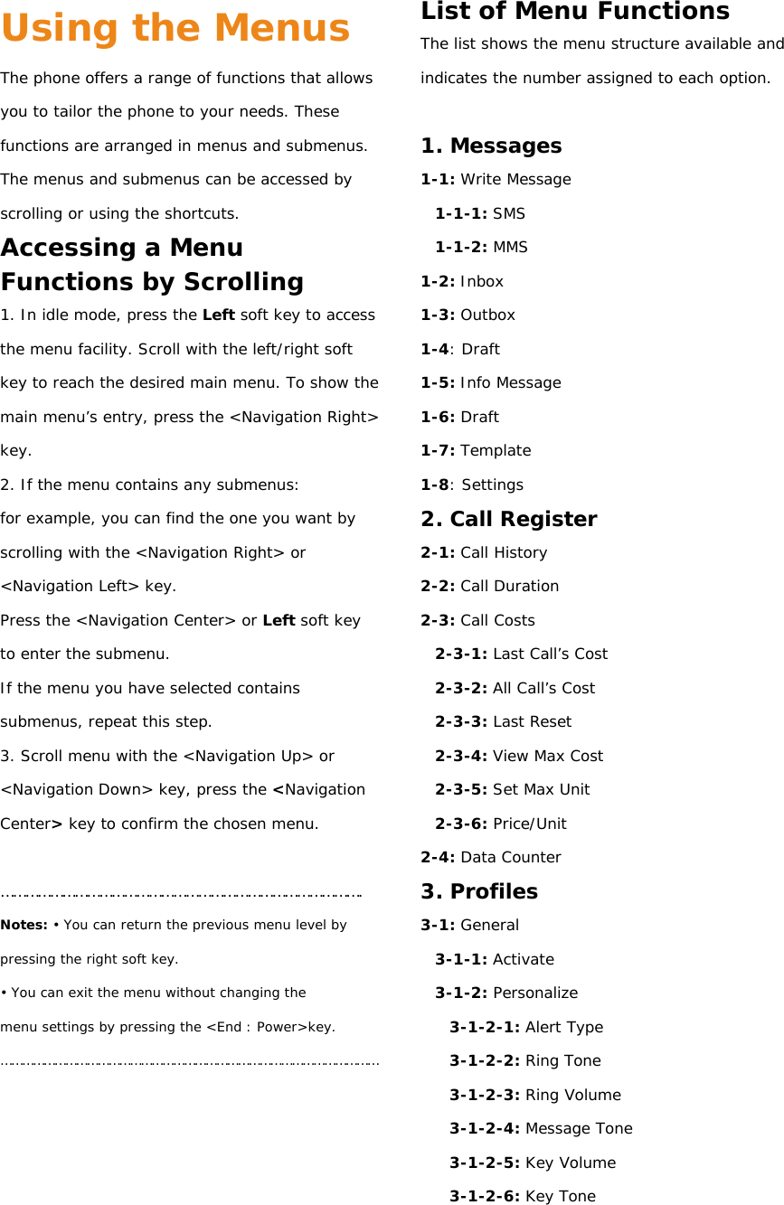 Using the Menus The phone offers a range of functions that allows you to tailor the phone to your needs. These functions are arranged in menus and submenus. The menus and submenus can be accessed by scrolling or using the shortcuts. Accessing a Menu Functions by Scrolling 1. In idle mode, press the Left soft key to access the menu facility. Scroll with the left/right soft key to reach the desired main menu. To show the main menu’s  entry, press the &lt;Navigation Right&gt; key. 2. If the menu contains any submenus: for example, you can find the one you want by scrolling with the &lt;Navigation Right&gt; or &lt;Navigation Left&gt; key. Press the &lt;Navigation Center&gt; or Left soft key to enter the submenu. If the menu you have selected contains submenus, repeat this step. 3. Scroll menu with the &lt;Navigation Up&gt; or &lt;Navigation Down&gt; key, press the &lt;Navigation Center&gt; key to confirm the chosen menu.  ……………………………………………………………………………. Notes: • You can return the previous menu level by pressing the right soft key. • You can exit the menu without changing the menu settings by pressing the &lt;End : Power&gt;key. ……………………………………………………………………………………………     List of Menu Functions The list shows the menu structure available and indicates the number assigned to each option.  1. Messages 1-1: Write Message 1-1-1: SMS 1-1-2: MMS 1-2: Inbox 1-3: Outbox 1-4: Draft 1-5: Info Message 1-6: Draft 1-7: Template 1-8: Settings 2. Call Register 2-1: Call History 2-2: Call Duration 2-3: Call Costs 2-3-1: Last Call’s Cost 2-3-2: All Call’s Cost 2-3-3: Last Reset 2-3-4: View Max Cost 2-3-5: Set Max Unit 2-3-6: Price/Unit 2-4: Data Counter 3. Profiles 3-1: General 3-1-1: Activate 3-1-2: Personalize 3-1-2-1: Alert Type 3-1-2-2: Ring Tone 3-1-2-3: Ring Volume 3-1-2-4: Message Tone 3-1-2-5: Key Volume 3-1-2-6: Key Tone 
